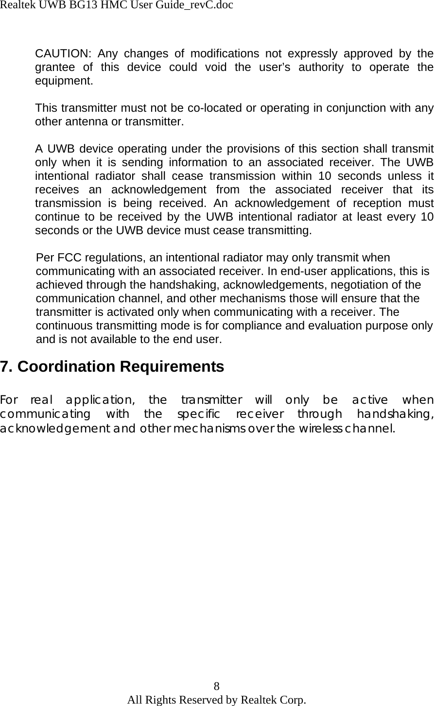 Realtek UWB BG13 HMC User Guide_revC.doc 8 All Rights Reserved by Realtek Corp.  CAUTION: Any changes of modifications not expressly approved by the grantee of this device could void the user’s authority to operate the equipment.  This transmitter must not be co-located or operating in conjunction with any other antenna or transmitter.  A UWB device operating under the provisions of this section shall transmit only when it is sending information to an associated receiver. The UWB intentional radiator shall cease transmission within 10 seconds unless it receives an acknowledgement from the associated receiver that its transmission is being received. An acknowledgement of reception must continue to be received by the UWB intentional radiator at least every 10 seconds or the UWB device must cease transmitting.             Per FCC regulations, an intentional radiator may only transmit when                           communicating with an associated receiver. In end-user applications, this is             achieved through the handshaking, acknowledgements, negotiation of the             communication channel, and other mechanisms those will ensure that the             transmitter is activated only when communicating with a receiver. The             continuous transmitting mode is for compliance and evaluation purpose only             and is not available to the end user. 7. Coordination Requirements  For real application, the transmitter will only be active when communicating with the specific receiver through handshaking, acknowledgement and other mechanisms over the wireless channel.  