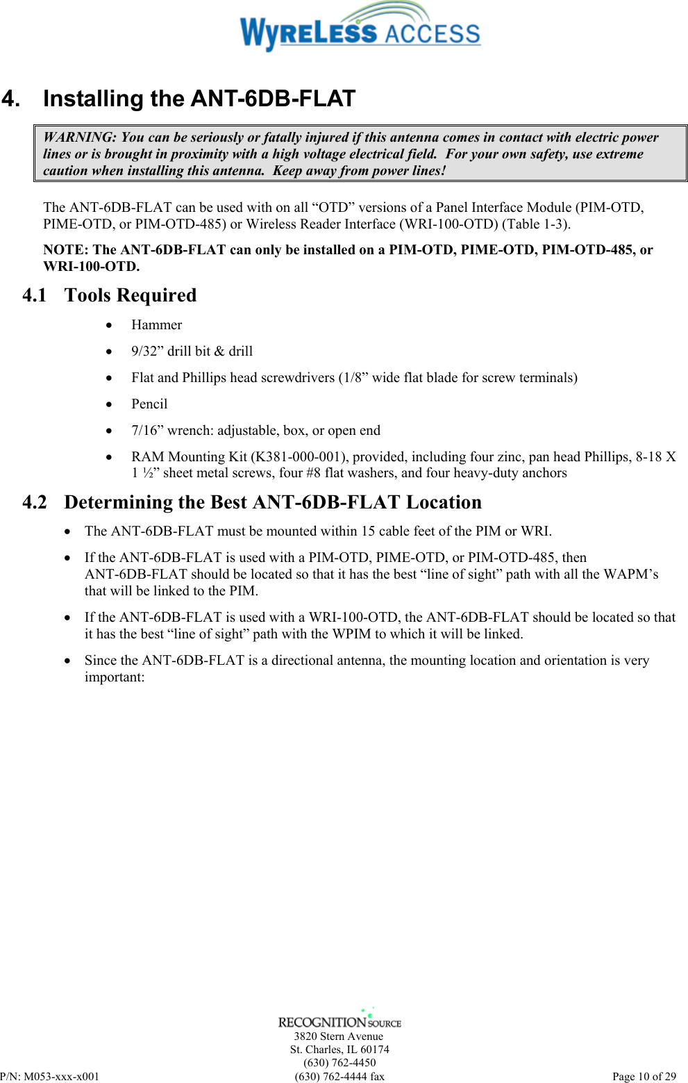      3820 Stern Avenue   St. Charles, IL 60174    (630) 762-4450 P/N: M053-xxx-x001  (630) 762-4444 fax   Page 10 of 29 4. Installing the ANT-6DB-FLAT WARNING: You can be seriously or fatally injured if this antenna comes in contact with electric power lines or is brought in proximity with a high voltage electrical field.  For your own safety, use extreme caution when installing this antenna.  Keep away from power lines! The ANT-6DB-FLAT can be used with on all “OTD” versions of a Panel Interface Module (PIM-OTD, PIME-OTD, or PIM-OTD-485) or Wireless Reader Interface (WRI-100-OTD) (Table 1-3).  NOTE: The ANT-6DB-FLAT can only be installed on a PIM-OTD, PIME-OTD, PIM-OTD-485, or WRI-100-OTD. 4.1 Tools Required • Hammer  • 9/32” drill bit &amp; drill • Flat and Phillips head screwdrivers (1/8” wide flat blade for screw terminals) • Pencil • 7/16” wrench: adjustable, box, or open end • RAM Mounting Kit (K381-000-001), provided, including four zinc, pan head Phillips, 8-18 X 1 ½” sheet metal screws, four #8 flat washers, and four heavy-duty anchors 4.2 Determining the Best ANT-6DB-FLAT Location • The ANT-6DB-FLAT must be mounted within 15 cable feet of the PIM or WRI. • If the ANT-6DB-FLAT is used with a PIM-OTD, PIME-OTD, or PIM-OTD-485, then ANT-6DB-FLAT should be located so that it has the best “line of sight” path with all the WAPM’s that will be linked to the PIM. • If the ANT-6DB-FLAT is used with a WRI-100-OTD, the ANT-6DB-FLAT should be located so that it has the best “line of sight” path with the WPIM to which it will be linked. • Since the ANT-6DB-FLAT is a directional antenna, the mounting location and orientation is very important: 