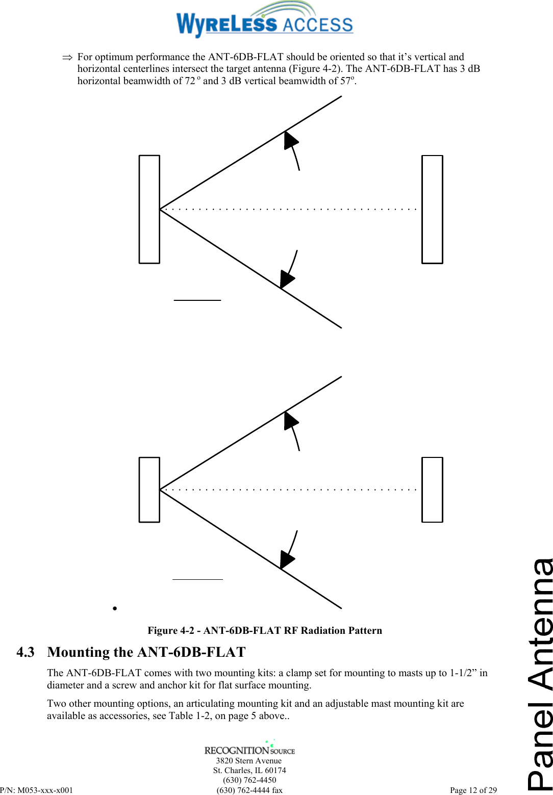      3820 Stern Avenue   St. Charles, IL 60174    (630) 762-4450 P/N: M053-xxx-x001  (630) 762-4444 fax   Page 12 of 29 ⇒ For optimum performance the ANT-6DB-FLAT should be oriented so that it’s vertical and horizontal centerlines intersect the target antenna (Figure 4-2). The ANT-6DB-FLAT has 3 dB horizontal beamwidth of 72 o and 3 dB vertical beamwidth of 57o. •  Figure 4-2 - ANT-6DB-FLAT RF Radiation Pattern 4.3 Mounting the ANT-6DB-FLAT  The ANT-6DB-FLAT comes with two mounting kits: a clamp set for mounting to masts up to 1-1/2” in diameter and a screw and anchor kit for flat surface mounting.  Two other mounting options, an articulating mounting kit and an adjustable mast mounting kit are available as accessories, see Table 1-2, on page 5 above.. 