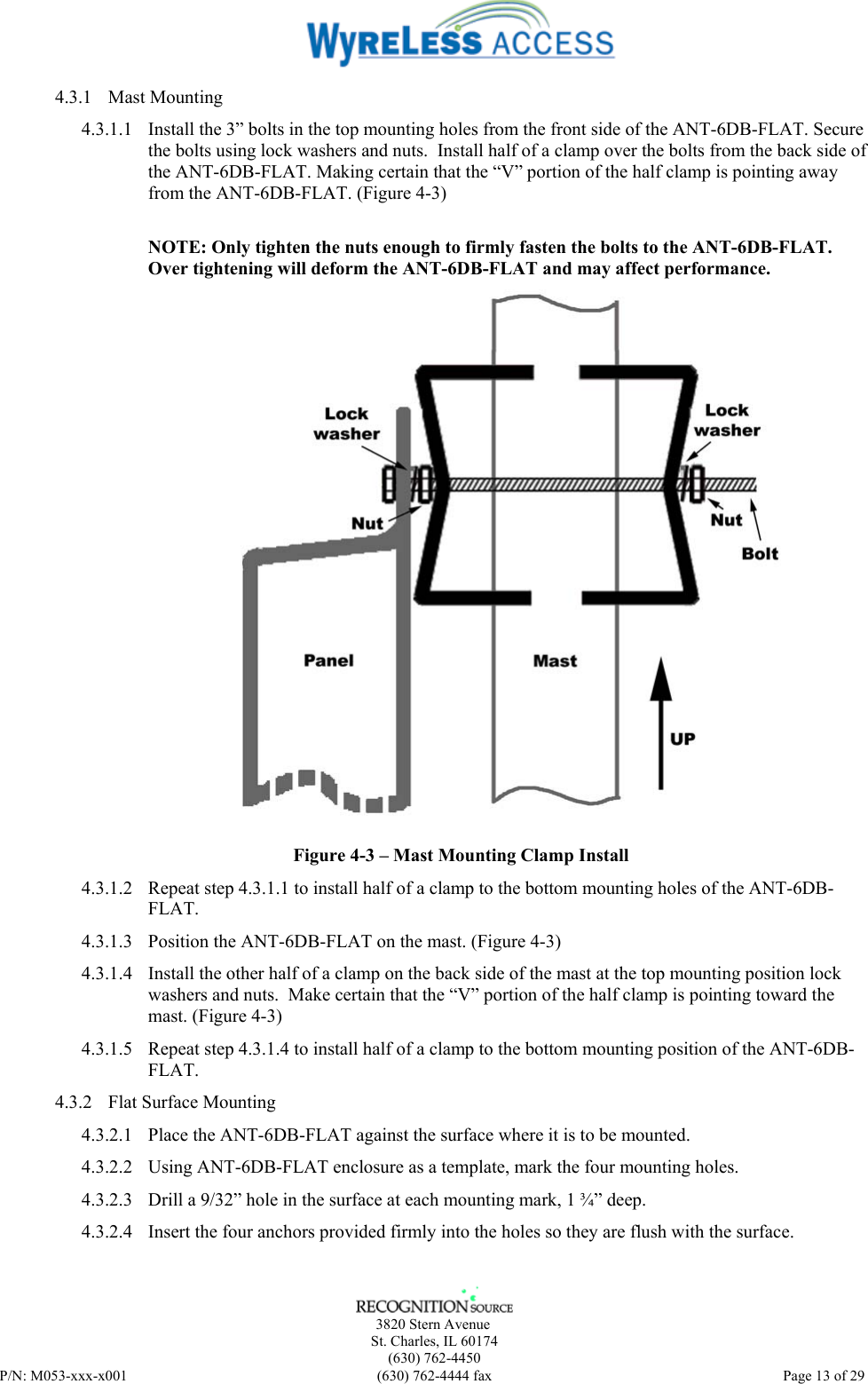      3820 Stern Avenue   St. Charles, IL 60174    (630) 762-4450 P/N: M053-xxx-x001  (630) 762-4444 fax   Page 13 of 29 4.3.1 Mast Mounting 4.3.1.1 Install the 3” bolts in the top mounting holes from the front side of the ANT-6DB-FLAT. Secure the bolts using lock washers and nuts.  Install half of a clamp over the bolts from the back side of the ANT-6DB-FLAT. Making certain that the “V” portion of the half clamp is pointing away from the ANT-6DB-FLAT. (Figure 4-3)  NOTE: Only tighten the nuts enough to firmly fasten the bolts to the ANT-6DB-FLAT.  Over tightening will deform the ANT-6DB-FLAT and may affect performance.  Figure 4-3 – Mast Mounting Clamp Install 4.3.1.2 Repeat step 4.3.1.1 to install half of a clamp to the bottom mounting holes of the ANT-6DB-FLAT. 4.3.1.3 Position the ANT-6DB-FLAT on the mast. (Figure 4-3) 4.3.1.4 Install the other half of a clamp on the back side of the mast at the top mounting position lock washers and nuts.  Make certain that the “V” portion of the half clamp is pointing toward the mast. (Figure 4-3) 4.3.1.5 Repeat step 4.3.1.4 to install half of a clamp to the bottom mounting position of the ANT-6DB-FLAT. 4.3.2 Flat Surface Mounting 4.3.2.1 Place the ANT-6DB-FLAT against the surface where it is to be mounted. 4.3.2.2 Using ANT-6DB-FLAT enclosure as a template, mark the four mounting holes. 4.3.2.3 Drill a 9/32” hole in the surface at each mounting mark, 1 ¾” deep. 4.3.2.4 Insert the four anchors provided firmly into the holes so they are flush with the surface. 