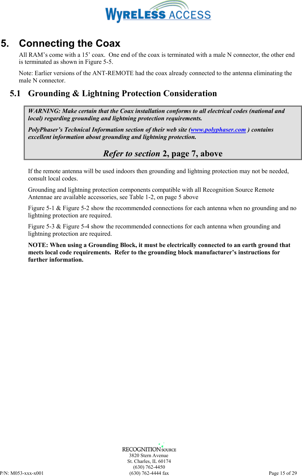     3820 Stern Avenue   St. Charles, IL 60174    (630) 762-4450 P/N: M053-xxx-x001  (630) 762-4444 fax   Page 15 of 29 5.  Connecting the Coax All RAM’s come with a 15’ coax.  One end of the coax is terminated with a male N connector, the other end is terminated as shown in Figure 5-5. Note: Earlier versions of the ANT-REMOTE had the coax already connected to the antenna eliminating the male N connector. 5.1 Grounding &amp; Lightning Protection Consideration WARNING: Make certain that the Coax installation conforms to all electrical codes (national and local) regarding grounding and lightning protection requirements. PolyPhaser’s Technical Information section of their web site (www.polyphaser.com ) contains excellent information about grounding and lightning protection. Refer to section 2, page 7, above If the remote antenna will be used indoors then grounding and lightning protection may not be needed, consult local codes. Grounding and lightning protection components compatible with all Recognition Source Remote Antennae are available accessories, see Table 1-2, on page 5 above Figure 5-1 &amp; Figure 5-2 show the recommended connections for each antenna when no grounding and no lightning protection are required. Figure 5-3 &amp; Figure 5-4 show the recommended connections for each antenna when grounding and lightning protection are required. NOTE: When using a Grounding Block, it must be electrically connected to an earth ground that meets local code requirements.  Refer to the grounding block manufacturer’s instructions for further information.  