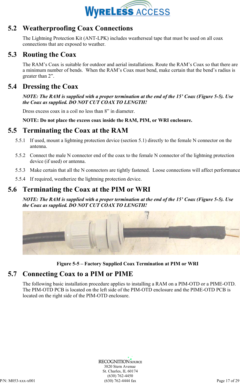      3820 Stern Avenue   St. Charles, IL 60174    (630) 762-4450 P/N: M053-xxx-x001  (630) 762-4444 fax   Page 17 of 29 5.2 Weatherproofing Coax Connections The Lightning Protection Kit (ANT-LPK) includes weatherseal tape that must be used on all coax connections that are exposed to weather. 5.3 Routing the Coax The RAM’s Coax is suitable for outdoor and aerial installations. Route the RAM’s Coax so that there are a minimum number of bends.  When the RAM’s Coax must bend, make certain that the bend’s radius is greater than 2”. 5.4 Dressing the Coax NOTE: The RAM is supplied with a proper termination at the end of the 15’ Coax (Figure 5-5). Use the Coax as supplied. DO NOT CUT COAX TO LENGTH! Dress excess coax in a coil no less than 8” in diameter. NOTE: Do not place the excess coax inside the RAM, PIM, or WRI enclosure. 5.5 Terminating the Coax at the RAM 5.5.1 If used, mount a lightning protection device (section 5.1) directly to the female N connector on the antenna. 5.5.2 Connect the male N connector end of the coax to the female N connector of the lightning protection device (if used) or antenna. 5.5.3 Make certain that all the N connectors are tightly fastened.  Loose connections will affect performance 5.5.4 If required, weatherize the lightning protection device. 5.6 Terminating the Coax at the PIM or WRI NOTE: The RAM is supplied with a proper termination at the end of the 15’ Coax (Figure 5-5). Use the Coax as supplied. DO NOT CUT COAX TO LENGTH!  Figure 5-5 – Factory Supplied Coax Termination at PIM or WRI 5.7 Connecting Coax to a PIM or PIME The following basic installation procedure applies to installing a RAM on a PIM-OTD or a PIME-OTD.  The PIM-OTD PCB is located on the left side of the PIM-OTD enclosure and the PIME-OTD PCB is located on the right side of the PIM-OTD enclosure. 