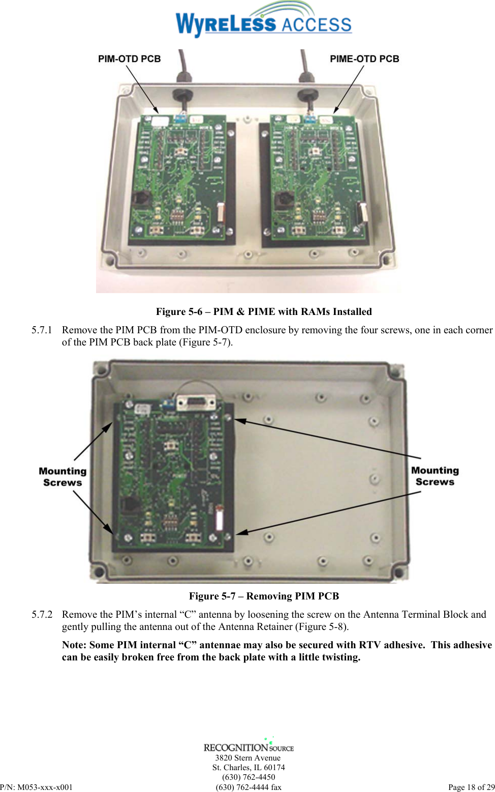      3820 Stern Avenue   St. Charles, IL 60174    (630) 762-4450 P/N: M053-xxx-x001  (630) 762-4444 fax   Page 18 of 29  Figure 5-6 – PIM &amp; PIME with RAMs Installed 5.7.1 Remove the PIM PCB from the PIM-OTD enclosure by removing the four screws, one in each corner of the PIM PCB back plate (Figure 5-7).  Figure 5-7 – Removing PIM PCB 5.7.2 Remove the PIM’s internal “C” antenna by loosening the screw on the Antenna Terminal Block and gently pulling the antenna out of the Antenna Retainer (Figure 5-8). Note: Some PIM internal “C” antennae may also be secured with RTV adhesive.  This adhesive can be easily broken free from the back plate with a little twisting. 