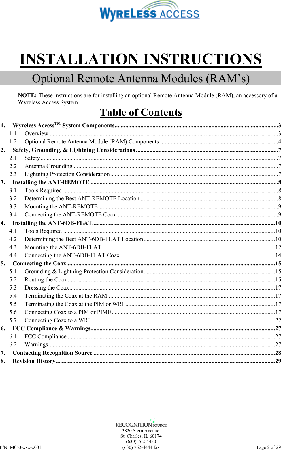      3820 Stern Avenue   St. Charles, IL 60174    (630) 762-4450 P/N: M053-xxx-x001  (630) 762-4444 fax   Page 2 of 29  INSTALLATION INSTRUCTIONS Optional Remote Antenna Modules (RAM’s)  NOTE: These instructions are for installing an optional Remote Antenna Module (RAM), an accessory of a Wyreless Access System. Table of Contents 1. Wyreless AccessTM System Components............................................................................................................3 1.1 Overview .......................................................................................................................................................3 1.2 Optional Remote Antenna Module (RAM) Components ..............................................................................4 2. Safety, Grounding, &amp; Lightning Considerations ..............................................................................................7 2.1 Safety.............................................................................................................................................................7 2.2 Antenna Grounding .......................................................................................................................................7 2.3 Lightning Protection Consideration...............................................................................................................7 3. Installing the ANT-REMOTE ............................................................................................................................8 3.1 Tools Required ..............................................................................................................................................8 3.2 Determining the Best ANT-REMOTE Location ...........................................................................................8 3.3 Mounting the ANT-REMOTE.......................................................................................................................9 3.4 Connecting the ANT-REMOTE Coax...........................................................................................................9 4. Installing the ANT-6DB-FLAT.........................................................................................................................10 4.1 Tools Required ............................................................................................................................................10 4.2 Determining the Best ANT-6DB-FLAT Location.......................................................................................10 4.3 Mounting the ANT-6DB-FLAT ..................................................................................................................12 4.4 Connecting the ANT-6DB-FLAT Coax ......................................................................................................14 5. Connecting the Coax..........................................................................................................................................15 5.1 Grounding &amp; Lightning Protection Consideration.......................................................................................15 5.2 Routing the Coax.........................................................................................................................................15 5.3 Dressing the Coax........................................................................................................................................17 5.4 Terminating the Coax at the RAM...............................................................................................................17 5.5 Terminating the Coax at the PIM or WRI ...................................................................................................17 5.6 Connecting Coax to a PIM or PIME............................................................................................................17 5.7 Connecting Coax to a WRI..........................................................................................................................22 6. FCC Compliance &amp; Warnings..........................................................................................................................27 6.1 FCC Compliance .........................................................................................................................................27 6.2 Warnings......................................................................................................................................................27 7. Contacting Recognition Source ........................................................................................................................28 8. Revision History.................................................................................................................................................29  