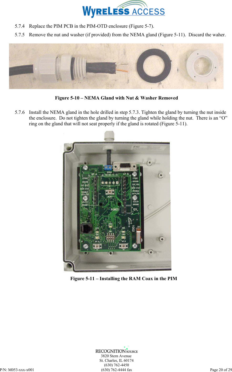      3820 Stern Avenue   St. Charles, IL 60174    (630) 762-4450 P/N: M053-xxx-x001  (630) 762-4444 fax   Page 20 of 29 5.7.4 Replace the PIM PCB in the PIM-OTD enclosure (Figure 5-7). 5.7.5 Remove the nut and washer (if provided) from the NEMA gland (Figure 5-11).  Discard the waher.  Figure 5-10 – NEMA Gland with Nut &amp; Washer Removed  5.7.6 Install the NEMA gland in the hole drilled in step 5.7.3. Tighten the gland by turning the nut inside the enclosure.  Do not tighten the gland by turning the gland while holding the nut.  There is an “O” ring on the gland that will not seat properly if the gland is rotated (Figure 5-11).   Figure 5-11 – Installing the RAM Coax in the PIM 