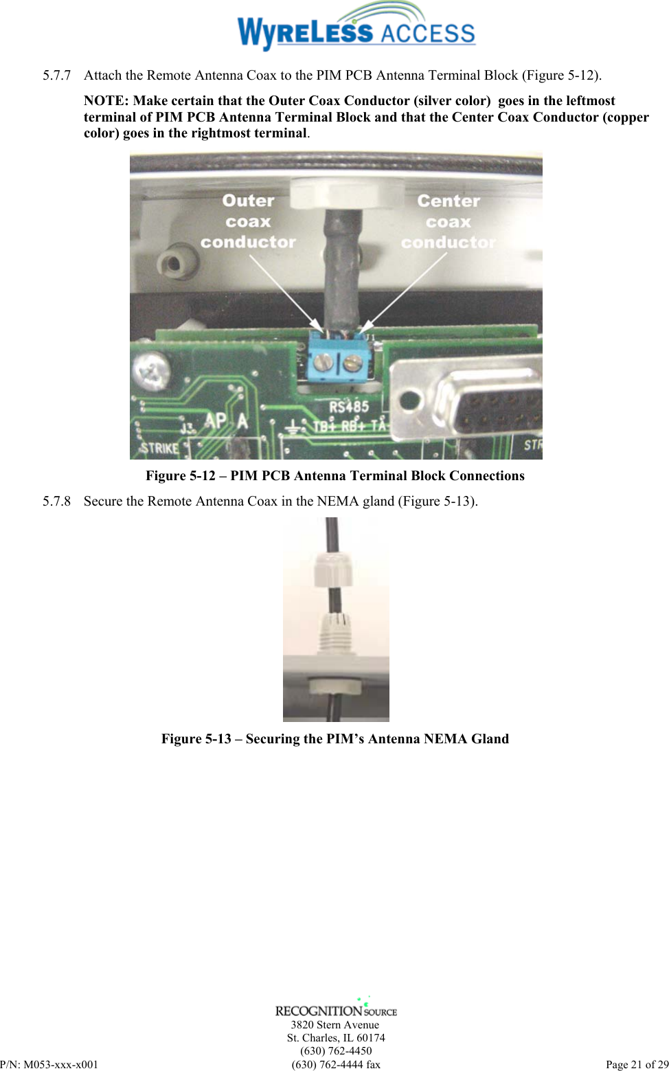      3820 Stern Avenue   St. Charles, IL 60174    (630) 762-4450 P/N: M053-xxx-x001  (630) 762-4444 fax   Page 21 of 29 5.7.7 Attach the Remote Antenna Coax to the PIM PCB Antenna Terminal Block (Figure 5-12). NOTE: Make certain that the Outer Coax Conductor (silver color)  goes in the leftmost terminal of PIM PCB Antenna Terminal Block and that the Center Coax Conductor (copper color) goes in the rightmost terminal.  Figure 5-12 – PIM PCB Antenna Terminal Block Connections 5.7.8 Secure the Remote Antenna Coax in the NEMA gland (Figure 5-13).  Figure 5-13 – Securing the PIM’s Antenna NEMA Gland  