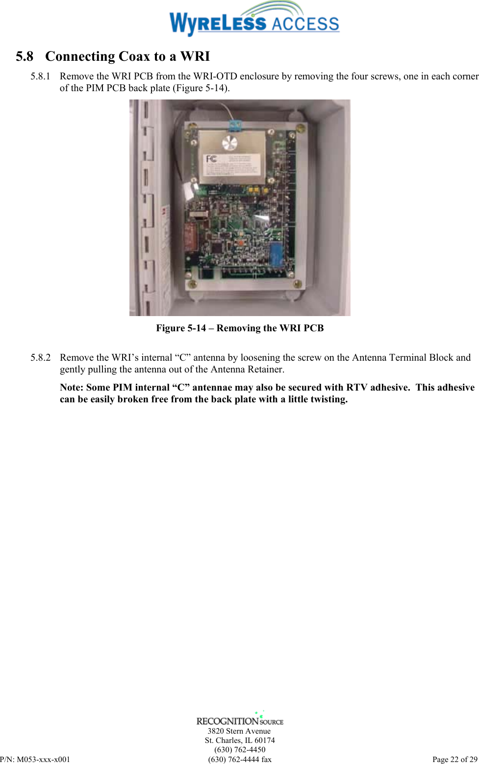      3820 Stern Avenue   St. Charles, IL 60174    (630) 762-4450 P/N: M053-xxx-x001  (630) 762-4444 fax   Page 22 of 29 5.8 Connecting Coax to a WRI 5.8.1 Remove the WRI PCB from the WRI-OTD enclosure by removing the four screws, one in each corner of the PIM PCB back plate (Figure 5-14).  Figure 5-14 – Removing the WRI PCB  5.8.2 Remove the WRI’s internal “C” antenna by loosening the screw on the Antenna Terminal Block and gently pulling the antenna out of the Antenna Retainer. Note: Some PIM internal “C” antennae may also be secured with RTV adhesive.  This adhesive can be easily broken free from the back plate with a little twisting. 