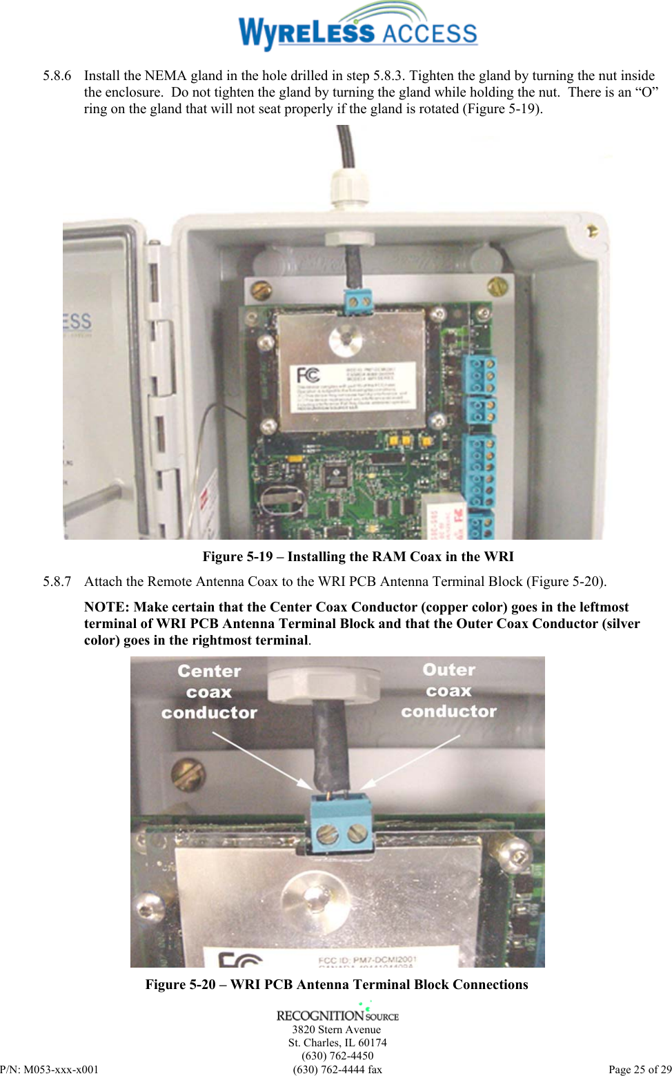      3820 Stern Avenue   St. Charles, IL 60174    (630) 762-4450 P/N: M053-xxx-x001  (630) 762-4444 fax   Page 25 of 29 5.8.6 Install the NEMA gland in the hole drilled in step 5.8.3. Tighten the gland by turning the nut inside the enclosure.  Do not tighten the gland by turning the gland while holding the nut.  There is an “O” ring on the gland that will not seat properly if the gland is rotated (Figure 5-19).  Figure 5-19 – Installing the RAM Coax in the WRI 5.8.7 Attach the Remote Antenna Coax to the WRI PCB Antenna Terminal Block (Figure 5-20). NOTE: Make certain that the Center Coax Conductor (copper color) goes in the leftmost terminal of WRI PCB Antenna Terminal Block and that the Outer Coax Conductor (silver color) goes in the rightmost terminal.  Figure 5-20 – WRI PCB Antenna Terminal Block Connections 