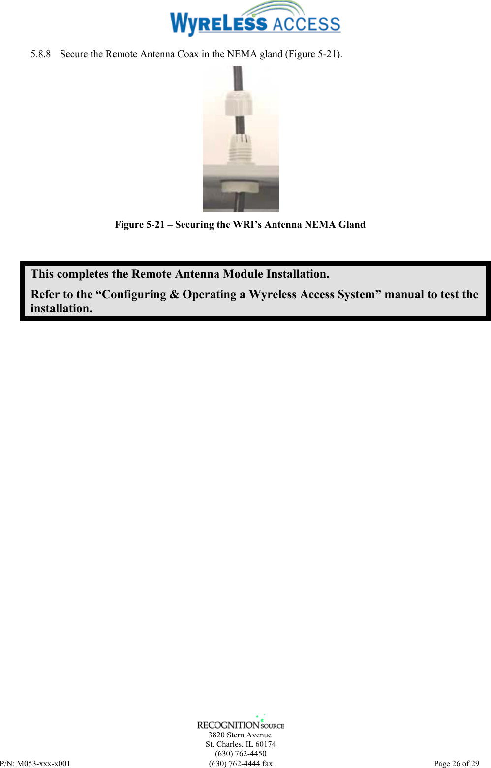      3820 Stern Avenue   St. Charles, IL 60174    (630) 762-4450 P/N: M053-xxx-x001  (630) 762-4444 fax   Page 26 of 29 5.8.8 Secure the Remote Antenna Coax in the NEMA gland (Figure 5-21).  Figure 5-21 – Securing the WRI’s Antenna NEMA Gland This completes the Remote Antenna Module Installation. Refer to the “Configuring &amp; Operating a Wyreless Access System” manual to test the installation. 