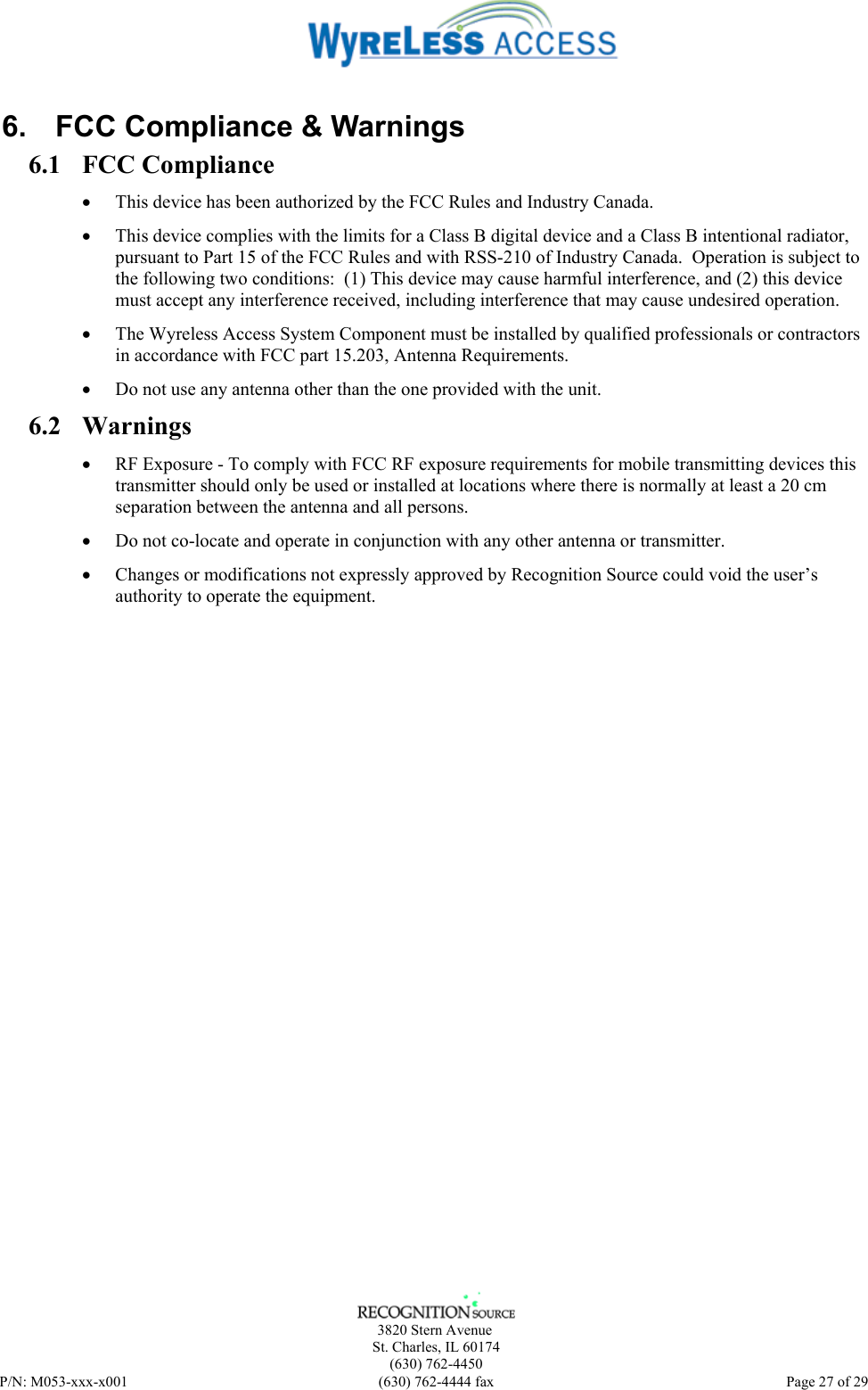      3820 Stern Avenue   St. Charles, IL 60174    (630) 762-4450 P/N: M053-xxx-x001  (630) 762-4444 fax   Page 27 of 29 6.  FCC Compliance &amp; Warnings 6.1 FCC Compliance • This device has been authorized by the FCC Rules and Industry Canada.   • This device complies with the limits for a Class B digital device and a Class B intentional radiator, pursuant to Part 15 of the FCC Rules and with RSS-210 of Industry Canada.  Operation is subject to the following two conditions:  (1) This device may cause harmful interference, and (2) this device must accept any interference received, including interference that may cause undesired operation.   • The Wyreless Access System Component must be installed by qualified professionals or contractors in accordance with FCC part 15.203, Antenna Requirements. • Do not use any antenna other than the one provided with the unit. 6.2 Warnings • RF Exposure - To comply with FCC RF exposure requirements for mobile transmitting devices this transmitter should only be used or installed at locations where there is normally at least a 20 cm separation between the antenna and all persons. • Do not co-locate and operate in conjunction with any other antenna or transmitter. • Changes or modifications not expressly approved by Recognition Source could void the user’s authority to operate the equipment. 