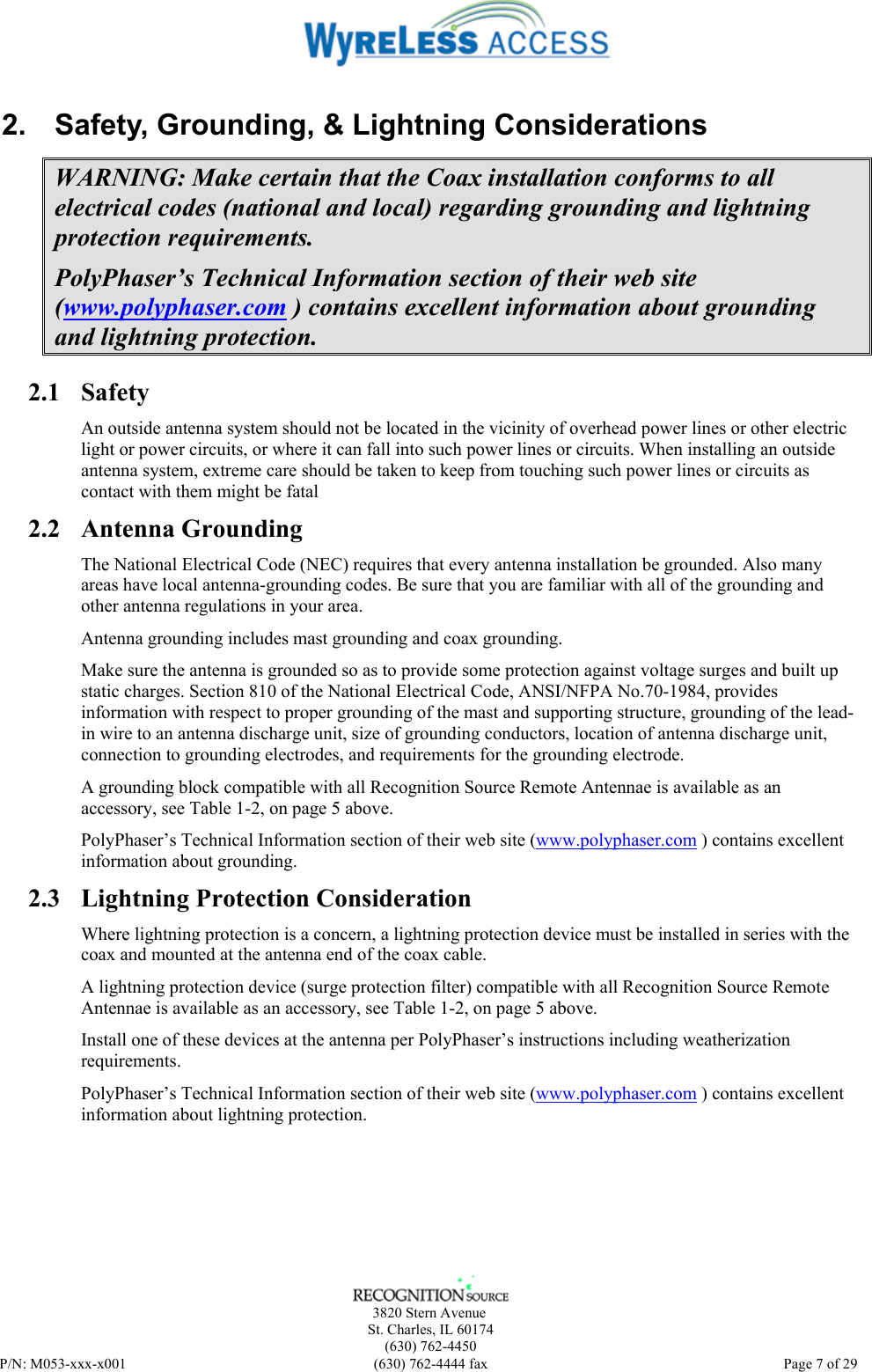      3820 Stern Avenue   St. Charles, IL 60174    (630) 762-4450 P/N: M053-xxx-x001  (630) 762-4444 fax   Page 7 of 29 2.  Safety, Grounding, &amp; Lightning Considerations WARNING: Make certain that the Coax installation conforms to all electrical codes (national and local) regarding grounding and lightning protection requirements. PolyPhaser’s Technical Information section of their web site (www.polyphaser.com ) contains excellent information about grounding and lightning protection. 2.1 Safety An outside antenna system should not be located in the vicinity of overhead power lines or other electric light or power circuits, or where it can fall into such power lines or circuits. When installing an outside antenna system, extreme care should be taken to keep from touching such power lines or circuits as contact with them might be fatal 2.2 Antenna Grounding The National Electrical Code (NEC) requires that every antenna installation be grounded. Also many areas have local antenna-grounding codes. Be sure that you are familiar with all of the grounding and other antenna regulations in your area. Antenna grounding includes mast grounding and coax grounding. Make sure the antenna is grounded so as to provide some protection against voltage surges and built up static charges. Section 810 of the National Electrical Code, ANSI/NFPA No.70-1984, provides information with respect to proper grounding of the mast and supporting structure, grounding of the lead-in wire to an antenna discharge unit, size of grounding conductors, location of antenna discharge unit, connection to grounding electrodes, and requirements for the grounding electrode. A grounding block compatible with all Recognition Source Remote Antennae is available as an accessory, see Table 1-2, on page 5 above. PolyPhaser’s Technical Information section of their web site (www.polyphaser.com ) contains excellent information about grounding. 2.3 Lightning Protection Consideration Where lightning protection is a concern, a lightning protection device must be installed in series with the coax and mounted at the antenna end of the coax cable. A lightning protection device (surge protection filter) compatible with all Recognition Source Remote Antennae is available as an accessory, see Table 1-2, on page 5 above. Install one of these devices at the antenna per PolyPhaser’s instructions including weatherization requirements. PolyPhaser’s Technical Information section of their web site (www.polyphaser.com ) contains excellent information about lightning protection.  