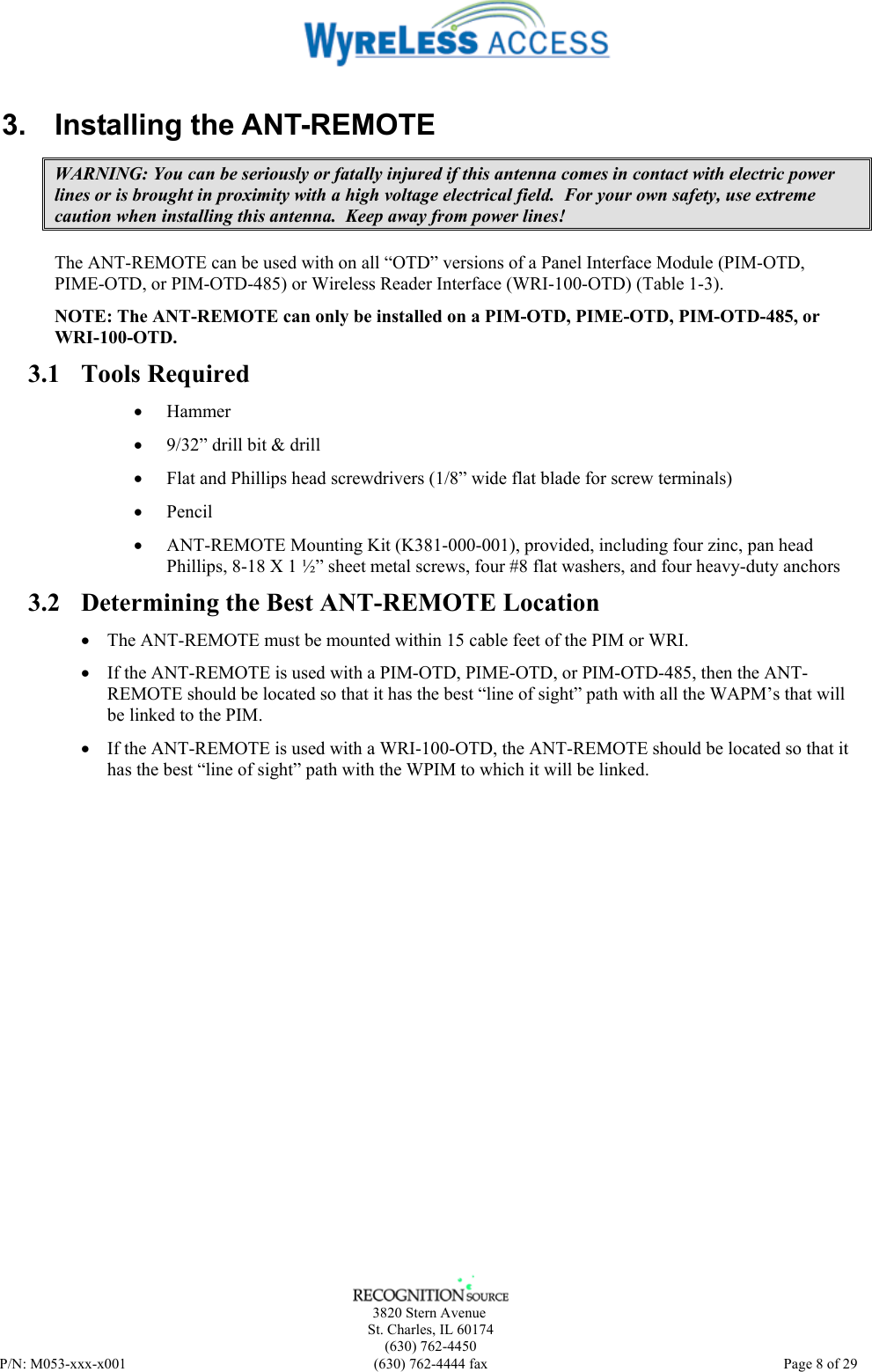      3820 Stern Avenue   St. Charles, IL 60174    (630) 762-4450 P/N: M053-xxx-x001  (630) 762-4444 fax   Page 8 of 29 3. Installing the ANT-REMOTE WARNING: You can be seriously or fatally injured if this antenna comes in contact with electric power lines or is brought in proximity with a high voltage electrical field.  For your own safety, use extreme caution when installing this antenna.  Keep away from power lines! The ANT-REMOTE can be used with on all “OTD” versions of a Panel Interface Module (PIM-OTD, PIME-OTD, or PIM-OTD-485) or Wireless Reader Interface (WRI-100-OTD) (Table 1-3).  NOTE: The ANT-REMOTE can only be installed on a PIM-OTD, PIME-OTD, PIM-OTD-485, or WRI-100-OTD. 3.1 Tools Required • Hammer • 9/32” drill bit &amp; drill • Flat and Phillips head screwdrivers (1/8” wide flat blade for screw terminals) • Pencil • ANT-REMOTE Mounting Kit (K381-000-001), provided, including four zinc, pan head Phillips, 8-18 X 1 ½” sheet metal screws, four #8 flat washers, and four heavy-duty anchors 3.2 Determining the Best ANT-REMOTE Location • The ANT-REMOTE must be mounted within 15 cable feet of the PIM or WRI. • If the ANT-REMOTE is used with a PIM-OTD, PIME-OTD, or PIM-OTD-485, then the ANT-REMOTE should be located so that it has the best “line of sight” path with all the WAPM’s that will be linked to the PIM. • If the ANT-REMOTE is used with a WRI-100-OTD, the ANT-REMOTE should be located so that it has the best “line of sight” path with the WPIM to which it will be linked. 