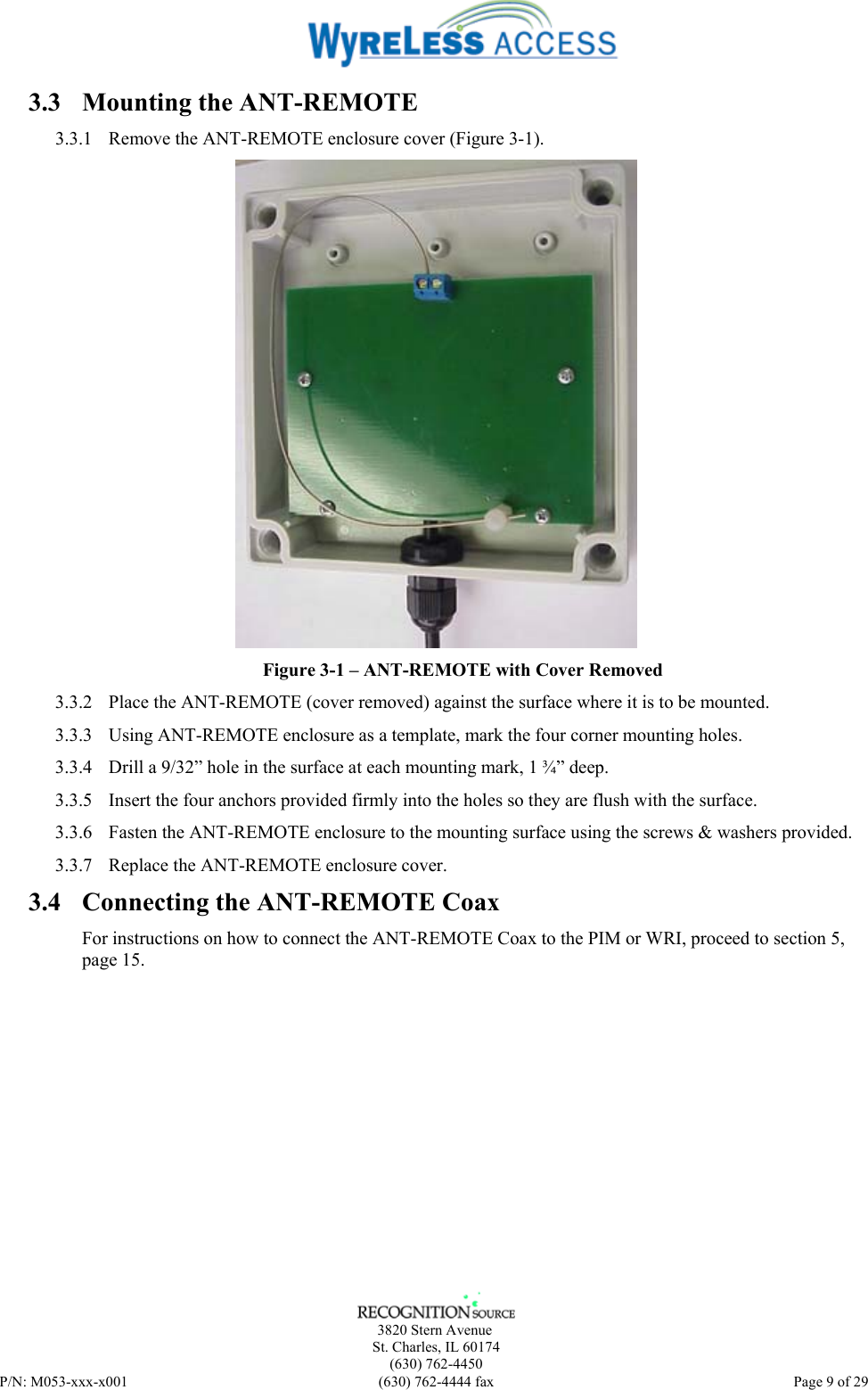      3820 Stern Avenue   St. Charles, IL 60174    (630) 762-4450 P/N: M053-xxx-x001  (630) 762-4444 fax   Page 9 of 29 3.3 Mounting the ANT-REMOTE 3.3.1 Remove the ANT-REMOTE enclosure cover (Figure 3-1).  Figure 3-1 – ANT-REMOTE with Cover Removed 3.3.2 Place the ANT-REMOTE (cover removed) against the surface where it is to be mounted. 3.3.3 Using ANT-REMOTE enclosure as a template, mark the four corner mounting holes. 3.3.4 Drill a 9/32” hole in the surface at each mounting mark, 1 ¾” deep. 3.3.5 Insert the four anchors provided firmly into the holes so they are flush with the surface. 3.3.6 Fasten the ANT-REMOTE enclosure to the mounting surface using the screws &amp; washers provided. 3.3.7 Replace the ANT-REMOTE enclosure cover. 3.4 Connecting the ANT-REMOTE Coax For instructions on how to connect the ANT-REMOTE Coax to the PIM or WRI, proceed to section 5, page 15.  