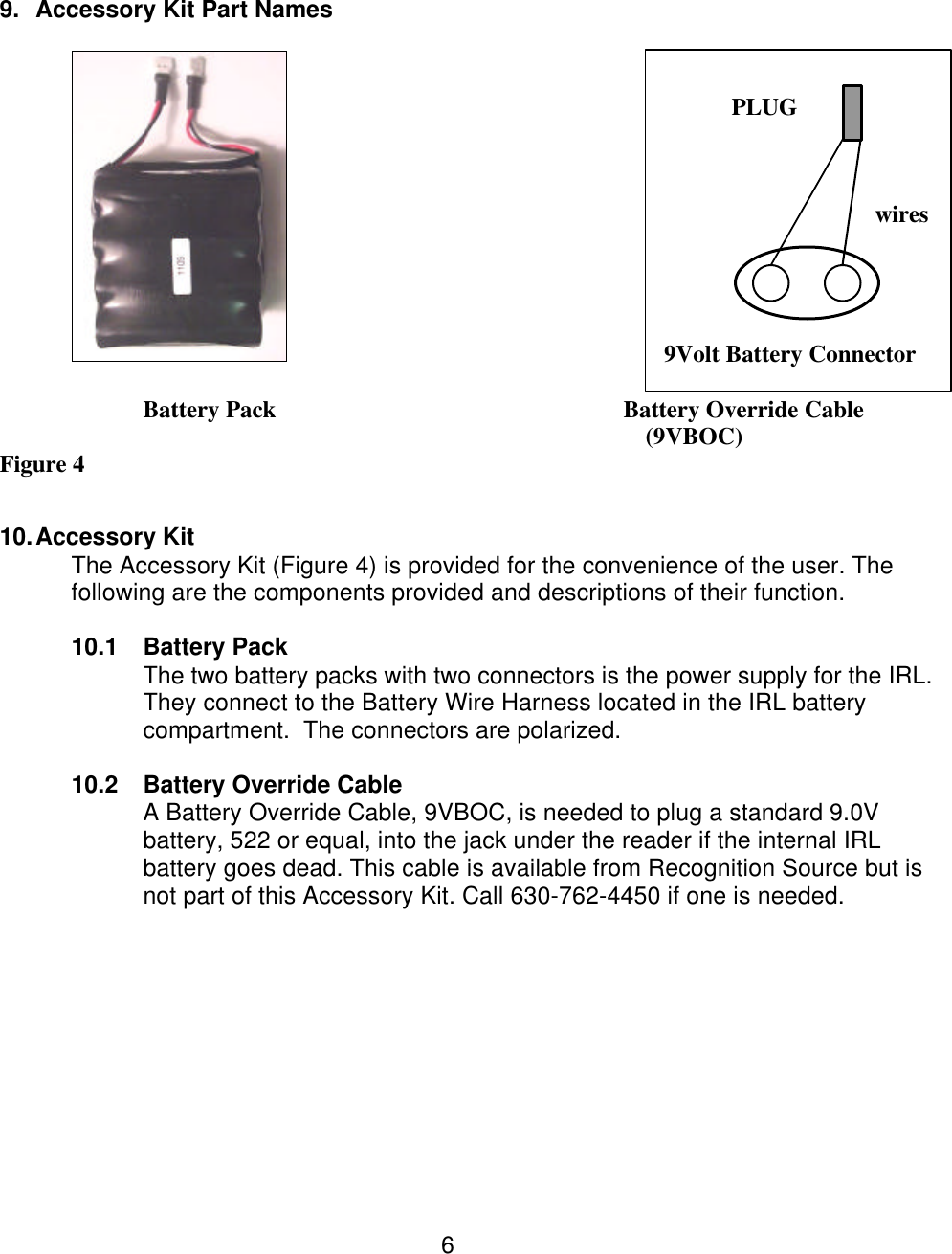  6    9. Accessory Kit Part Names            9Volt Battery Connector     Battery Pack             Battery Override Cable         (9VBOC) Figure 4   10. Accessory Kit   The Accessory Kit (Figure 4) is provided for the convenience of the user. The following are the components provided and descriptions of their function.  10.1 Battery Pack The two battery packs with two connectors is the power supply for the IRL. They connect to the Battery Wire Harness located in the IRL battery compartment.  The connectors are polarized.  10.2 Battery Override Cable A Battery Override Cable, 9VBOC, is needed to plug a standard 9.0V battery, 522 or equal, into the jack under the reader if the internal IRL battery goes dead. This cable is available from Recognition Source but is not part of this Accessory Kit. Call 630-762-4450 if one is needed.            PLUG wires 