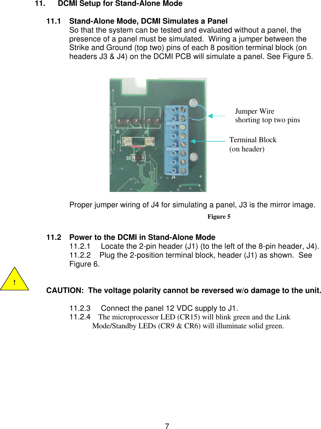  7 11. DCMI Setup for Stand-Alone Mode   11.1 Stand-Alone Mode, DCMI Simulates a Panel So that the system can be tested and evaluated without a panel, the presence of a panel must be simulated.  Wiring a jumper between the Strike and Ground (top two) pins of each 8 position terminal block (on headers J3 &amp; J4) on the DCMI PCB will simulate a panel. See Figure 5.     Proper jumper wiring of J4 for simulating a panel, J3 is the mirror image. Figure 5  11.2 Power to the DCMI in Stand-Alone Mode 11.2.1     Locate the 2-pin header (J1) (to the left of the 8-pin header, J4). 11.2.2    Plug the 2-position terminal block, header (J1) as shown.  See Figure 6.   CAUTION:  The voltage polarity cannot be reversed w/o damage to the unit.  11.2.3     Connect the panel 12 VDC supply to J1. 11.2.4    The microprocessor LED (CR15) will blink green and the Link                         Mode/Standby LEDs (CR9 &amp; CR6) will illuminate solid green.         ! Jumper Wire                      shorting top two pins  Terminal Block  (on header) 