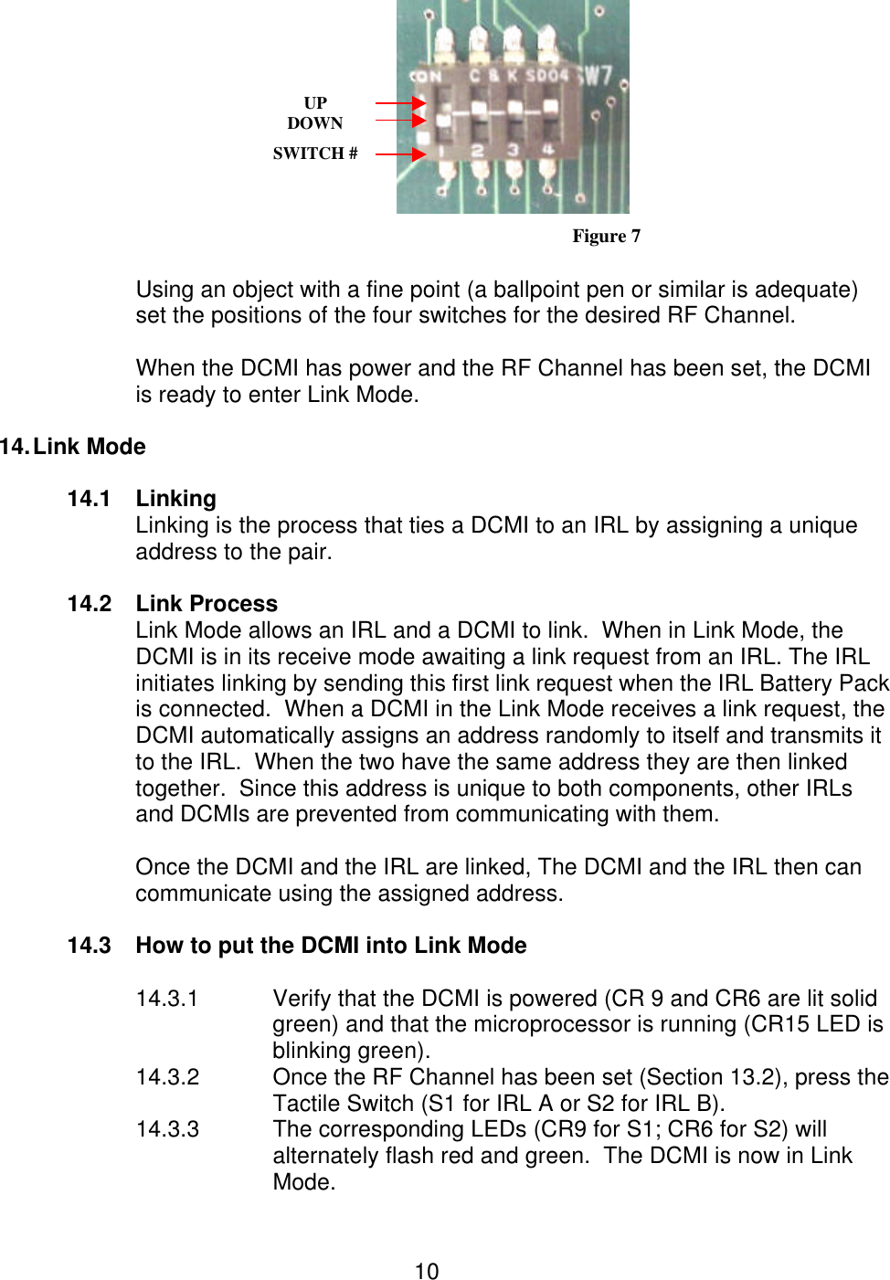  10  Figure 7  Using an object with a fine point (a ballpoint pen or similar is adequate)   set the positions of the four switches for the desired RF Channel.  When the DCMI has power and the RF Channel has been set, the DCMI is ready to enter Link Mode.  14. Link Mode   14.1 Linking Linking is the process that ties a DCMI to an IRL by assigning a unique address to the pair.  14.2 Link Process Link Mode allows an IRL and a DCMI to link.  When in Link Mode, the DCMI is in its receive mode awaiting a link request from an IRL. The IRL initiates linking by sending this first link request when the IRL Battery Pack is connected.  When a DCMI in the Link Mode receives a link request, the DCMI automatically assigns an address randomly to itself and transmits it to the IRL.  When the two have the same address they are then linked together.  Since this address is unique to both components, other IRLs and DCMIs are prevented from communicating with them.      Once the DCMI and the IRL are linked, The DCMI and the IRL then can communicate using the assigned address.    14.3 How to put the DCMI into Link Mode  14.3.1 Verify that the DCMI is powered (CR 9 and CR6 are lit solid green) and that the microprocessor is running (CR15 LED is blinking green). 14.3.2 Once the RF Channel has been set (Section 13.2), press the Tactile Switch (S1 for IRL A or S2 for IRL B). 14.3.3    The corresponding LEDs (CR9 for S1; CR6 for S2) will alternately flash red and green.  The DCMI is now in Link Mode. UP DOWN  SWITCH #                 