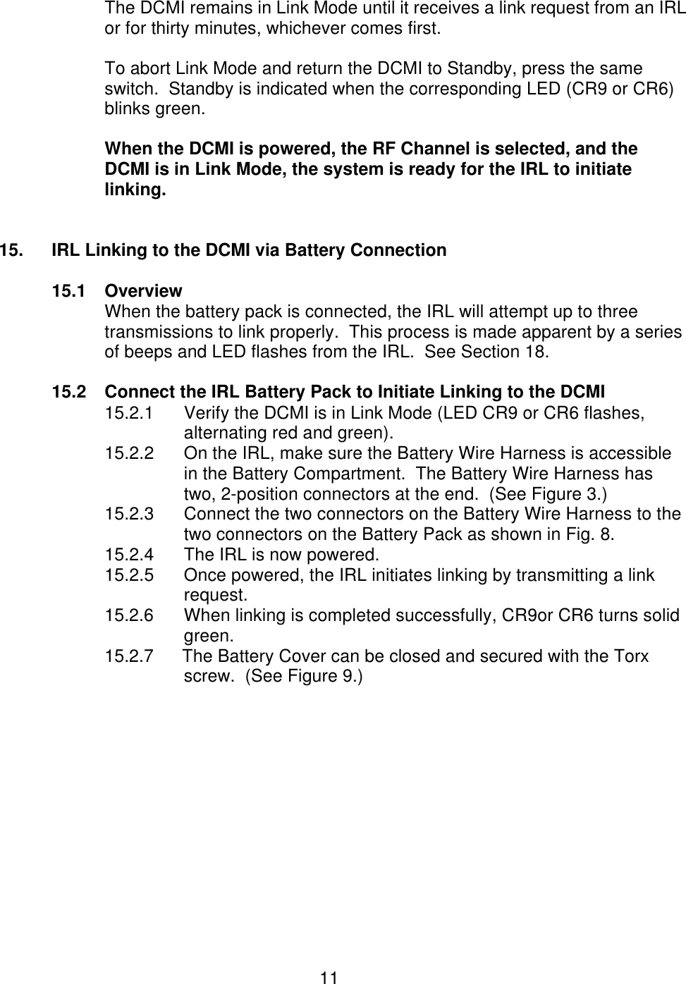  11 The DCMI remains in Link Mode until it receives a link request from an IRL or for thirty minutes, whichever comes first.    To abort Link Mode and return the DCMI to Standby, press the same switch.  Standby is indicated when the corresponding LED (CR9 or CR6) blinks green.  When the DCMI is powered, the RF Channel is selected, and the DCMI is in Link Mode, the system is ready for the IRL to initiate linking.   15. IRL Linking to the DCMI via Battery Connection  15.1 Overview When the battery pack is connected, the IRL will attempt up to three transmissions to link properly.  This process is made apparent by a series of beeps and LED flashes from the IRL.  See Section 18.  15.2 Connect the IRL Battery Pack to Initiate Linking to the DCMI 15.2.1 Verify the DCMI is in Link Mode (LED CR9 or CR6 flashes, alternating red and green). 15.2.2 On the IRL, make sure the Battery Wire Harness is accessible in the Battery Compartment.  The Battery Wire Harness has two, 2-position connectors at the end.  (See Figure 3.) 15.2.3 Connect the two connectors on the Battery Wire Harness to the two connectors on the Battery Pack as shown in Fig. 8.  15.2.4 The IRL is now powered. 15.2.5 Once powered, the IRL initiates linking by transmitting a link request. 15.2.6 When linking is completed successfully, CR9or CR6 turns solid     green. 15.2.7      The Battery Cover can be closed and secured with the Torx      screw.  (See Figure 9.)  