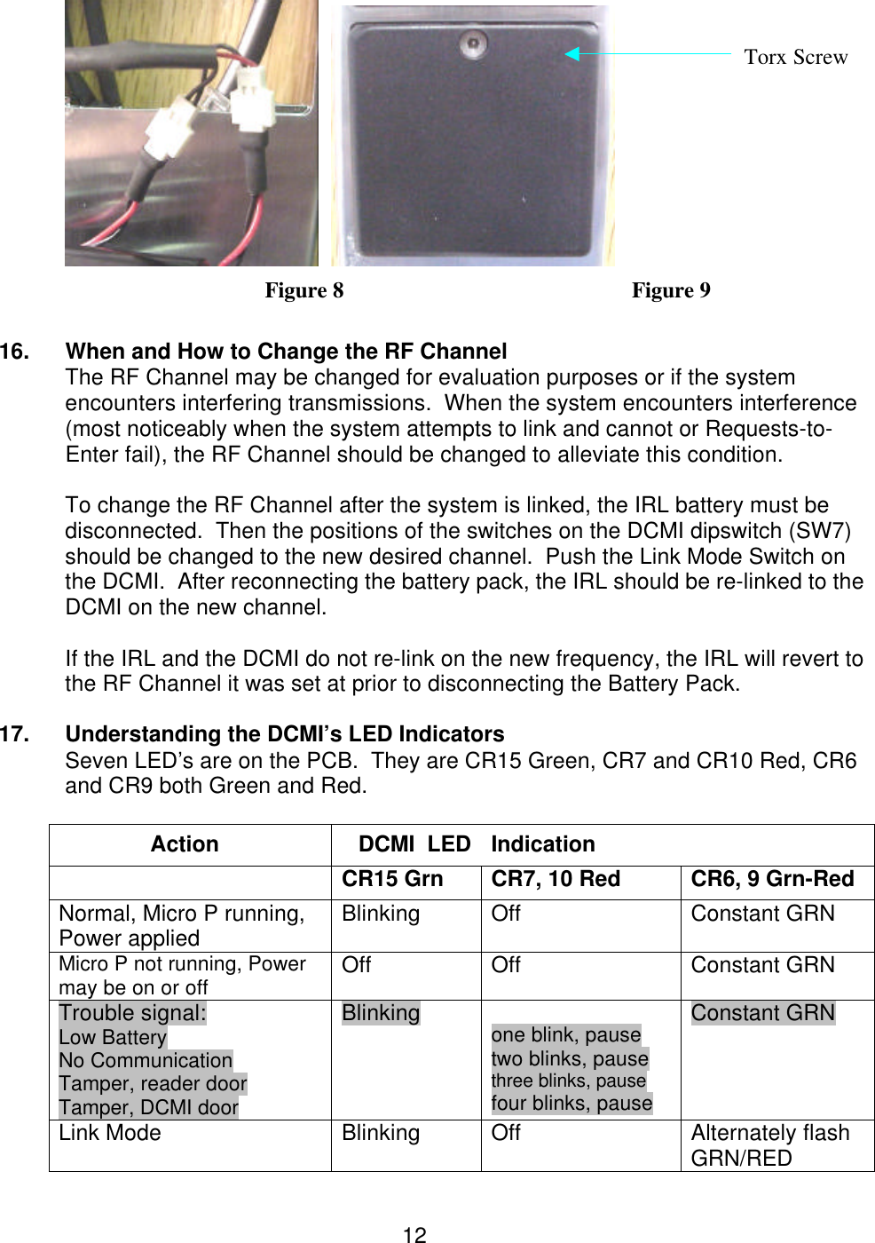  12   Figure 8           Figure 9  16.  When and How to Change the RF Channel The RF Channel may be changed for evaluation purposes or if the system encounters interfering transmissions.  When the system encounters interference (most noticeably when the system attempts to link and cannot or Requests-to-Enter fail), the RF Channel should be changed to alleviate this condition.  To change the RF Channel after the system is linked, the IRL battery must be disconnected.  Then the positions of the switches on the DCMI dipswitch (SW7) should be changed to the new desired channel.  Push the Link Mode Switch on the DCMI.  After reconnecting the battery pack, the IRL should be re-linked to the DCMI on the new channel.    If the IRL and the DCMI do not re-link on the new frequency, the IRL will revert to the RF Channel it was set at prior to disconnecting the Battery Pack.    17. Understanding the DCMI’s LED Indicators   Seven LED’s are on the PCB.  They are CR15 Green, CR7 and CR10 Red, CR6    and CR9 both Green and Red.  Action DCMI  LED Indication  CR15 Grn   CR7, 10 Red CR6, 9 Grn-Red Normal, Micro P running, Power applied Blinking Off Constant GRN Micro P not running, Power may be on or off Off Off Constant GRN Trouble signal:             Low Battery                       No Communication    Tamper, reader door   Tamper, DCMI door Blinking  one blink, pause two blinks, pause three blinks, pause four blinks, pause                                   Constant GRN Link Mode Blinking Off Alternately flash GRN/RED Torx Screw 