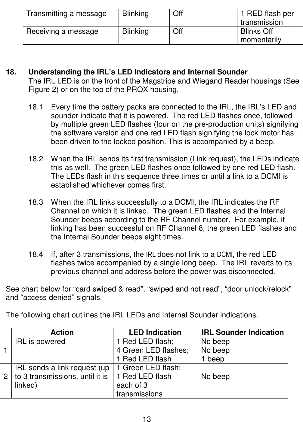  13        Transmitting a message Blinking Off 1 RED flash per transmission Receiving a message Blinking Off Blinks Off momentarily   18. Understanding the IRL’s LED Indicators and Internal Sounder  The IRL LED is on the front of the Magstripe and Wiegand Reader housings (See Figure 2) or on the top of the PROX housing.  18.1 Every time the battery packs are connected to the IRL, the IRL’s LED and sounder indicate that it is powered.  The red LED flashes once, followed by multiple green LED flashes (four on the pre-production units) signifying the software version and one red LED flash signifying the lock motor has been driven to the locked position. This is accompanied by a beep.    18.2 When the IRL sends its first transmission (Link request), the LEDs indicate this as well.  The green LED flashes once followed by one red LED flash.  The LEDs flash in this sequence three times or until a link to a DCMI is established whichever comes first.    18.3 When the IRL links successfully to a DCMI, the IRL indicates the RF Channel on which it is linked.  The green LED flashes and the Internal Sounder beeps according to the RF Channel number.  For example, if linking has been successful on RF Channel 8, the green LED flashes and the Internal Sounder beeps eight times.  18.4 If, after 3 transmissions, the IRL does not link to a DCMI, the red LED flashes twice accompanied by a single long beep.  The IRL reverts to its previous channel and address before the power was disconnected.    See chart below for “card swiped &amp; read”, “swiped and not read”, “door unlock/relock” and “access denied” signals.  The following chart outlines the IRL LEDs and Internal Sounder indications.   Action LED Indication IRL Sounder Indication  1 IRL is powered 1 Red LED flash; 4 Green LED flashes; 1 Red LED flash No beep No beep 1 beep  2 IRL sends a link request (up to 3 transmissions, until it is linked) 1 Green LED flash; 1 Red LED flash each of 3 transmissions  No beep 