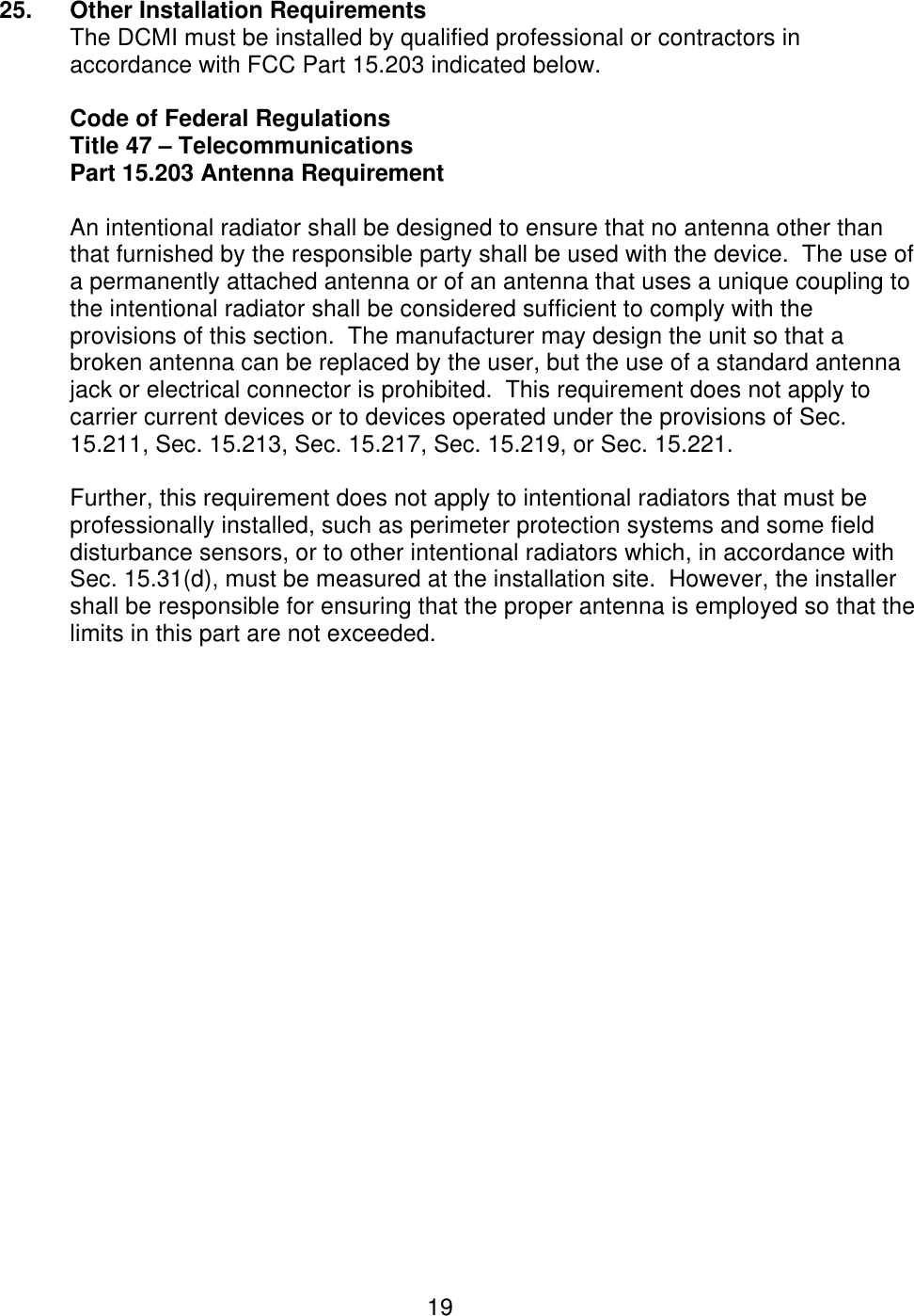  19 25. Other Installation Requirements The DCMI must be installed by qualified professional or contractors in accordance with FCC Part 15.203 indicated below.  Code of Federal Regulations Title 47 – Telecommunications Part 15.203 Antenna Requirement  An intentional radiator shall be designed to ensure that no antenna other than that furnished by the responsible party shall be used with the device.  The use of a permanently attached antenna or of an antenna that uses a unique coupling to the intentional radiator shall be considered sufficient to comply with the provisions of this section.  The manufacturer may design the unit so that a broken antenna can be replaced by the user, but the use of a standard antenna jack or electrical connector is prohibited.  This requirement does not apply to carrier current devices or to devices operated under the provisions of Sec. 15.211, Sec. 15.213, Sec. 15.217, Sec. 15.219, or Sec. 15.221.  Further, this requirement does not apply to intentional radiators that must be professionally installed, such as perimeter protection systems and some field disturbance sensors, or to other intentional radiators which, in accordance with Sec. 15.31(d), must be measured at the installation site.  However, the installer shall be responsible for ensuring that the proper antenna is employed so that the limits in this part are not exceeded. 