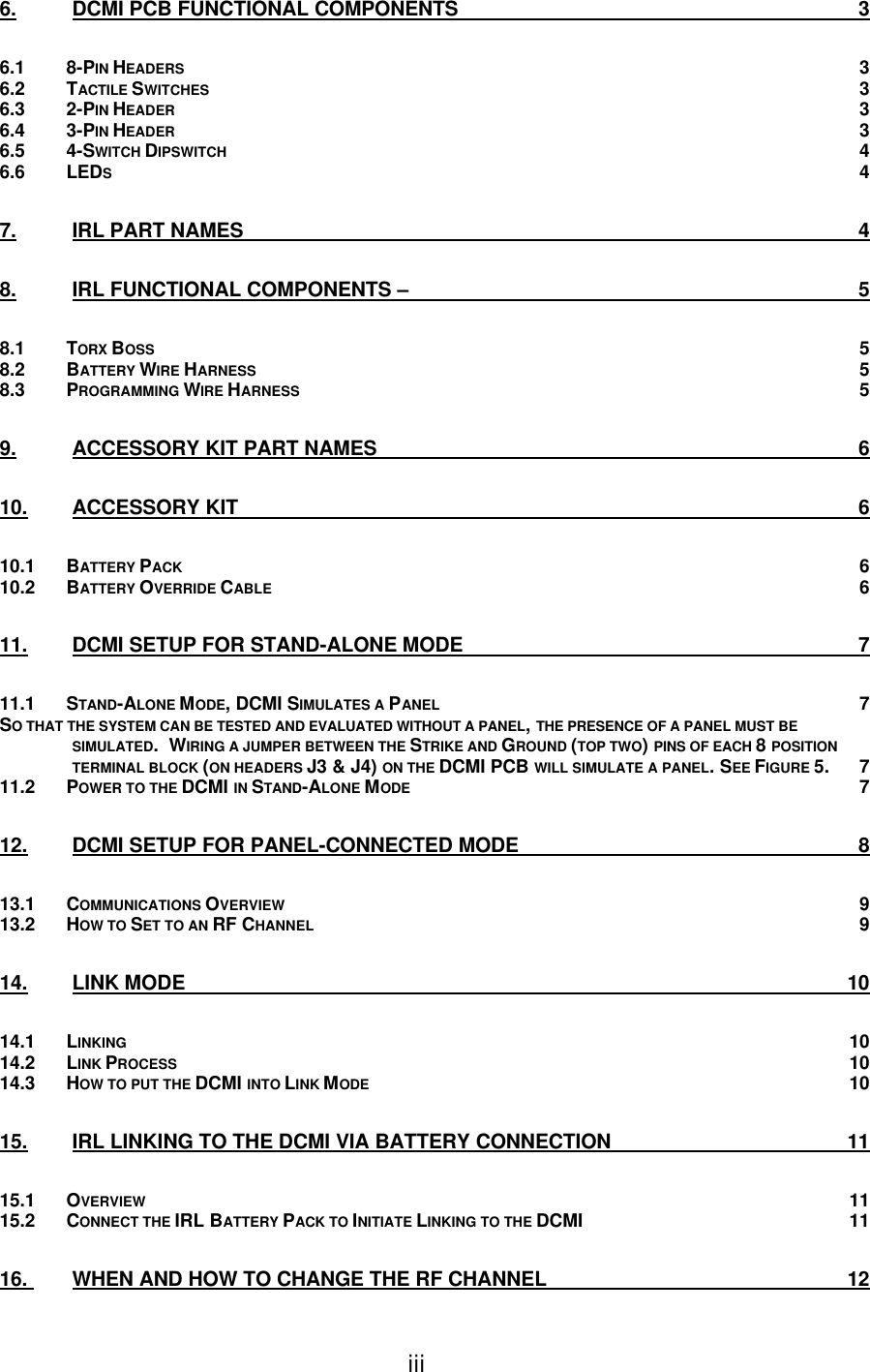iii 6. DCMI PCB FUNCTIONAL COMPONENTS 3 6.1 8-PIN HEADERS 3 6.2 TACTILE SWITCHES 3 6.3 2-PIN HEADER 3 6.4 3-PIN HEADER 3 6.5 4-SWITCH DIPSWITCH 4 6.6 LEDS 4 7. IRL PART NAMES 4 8. IRL FUNCTIONAL COMPONENTS – 5 8.1 TORX BOSS 5 8.2 BATTERY WIRE HARNESS 5 8.3 PROGRAMMING WIRE HARNESS 5 9. ACCESSORY KIT PART NAMES 6 10. ACCESSORY KIT 6 10.1 BATTERY PACK 6 10.2 BATTERY OVERRIDE CABLE 6 11. DCMI SETUP FOR STAND-ALONE MODE 7 11.1 STAND-ALONE MODE, DCMI SIMULATES A PANEL 7 SO THAT THE SYSTEM CAN BE TESTED AND EVALUATED WITHOUT A PANEL, THE PRESENCE OF A PANEL MUST BE SIMULATED.  WIRING A JUMPER BETWEEN THE STRIKE AND GROUND (TOP TWO) PINS OF EACH 8 POSITION TERMINAL BLOCK (ON HEADERS J3 &amp; J4) ON THE DCMI PCB WILL SIMULATE A PANEL. SEE FIGURE 5. 7 11.2 POWER TO THE DCMI IN STAND-ALONE MODE 7 12. DCMI SETUP FOR PANEL-CONNECTED MODE 8 13.1 COMMUNICATIONS OVERVIEW 9 13.2 HOW TO SET TO AN RF CHANNEL 9 14. LINK MODE 10 14.1 LINKING 10 14.2 LINK PROCESS 10 14.3 HOW TO PUT THE DCMI INTO LINK MODE 10 15. IRL LINKING TO THE DCMI VIA BATTERY CONNECTION 11 15.1 OVERVIEW 11 15.2 CONNECT THE IRL BATTERY PACK TO INITIATE LINKING TO THE DCMI 11 16.  WHEN AND HOW TO CHANGE THE RF CHANNEL 12 