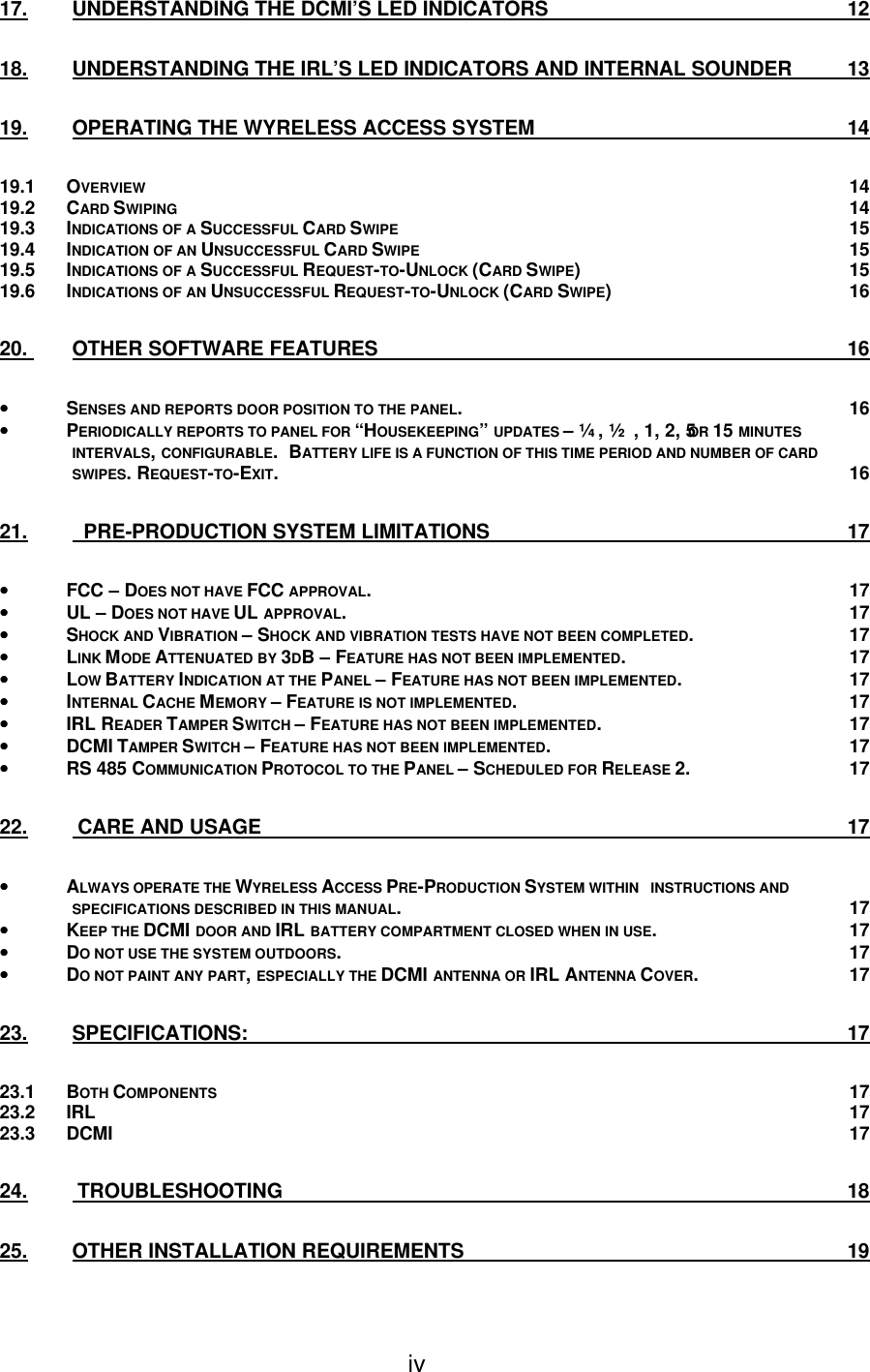 iv 17. UNDERSTANDING THE DCMI’S LED INDICATORS 12 18. UNDERSTANDING THE IRL’S LED INDICATORS AND INTERNAL SOUNDER 13 19. OPERATING THE WYRELESS ACCESS SYSTEM 14 19.1 OVERVIEW 14 19.2 CARD SWIPING 14 19.3 INDICATIONS OF A SUCCESSFUL CARD SWIPE 15 19.4 INDICATION OF AN UNSUCCESSFUL CARD SWIPE 15 19.5 INDICATIONS OF A SUCCESSFUL REQUEST-TO-UNLOCK (CARD SWIPE) 15 19.6 INDICATIONS OF AN UNSUCCESSFUL REQUEST-TO-UNLOCK (CARD SWIPE) 16 20.  OTHER SOFTWARE FEATURES 16 •• SENSES AND REPORTS DOOR POSITION TO THE PANEL. 16 •• PERIODICALLY REPORTS TO PANEL FOR “HOUSEKEEPING” UPDATES – ¼, ½, 1, 2, 5 OR 15 MINUTES INTERVALS, CONFIGURABLE.  BATTERY LIFE IS A FUNCTION OF THIS TIME PERIOD AND NUMBER OF CARD SWIPES. REQUEST-TO-EXIT. 16 21.   PRE-PRODUCTION SYSTEM LIMITATIONS 17 •• FCC – DOES NOT HAVE FCC APPROVAL. 17 •• UL – DOES NOT HAVE UL APPROVAL. 17 •• SHOCK AND VIBRATION – SHOCK AND VIBRATION TESTS HAVE NOT BEEN COMPLETED. 17 •• LINK MODE ATTENUATED BY 3DB – FEATURE HAS NOT BEEN IMPLEMENTED. 17 •• LOW BATTERY INDICATION AT THE PANEL – FEATURE HAS NOT BEEN IMPLEMENTED. 17 •• INTERNAL CACHE MEMORY – FEATURE IS NOT IMPLEMENTED. 17 •• IRL READER TAMPER SWITCH – FEATURE HAS NOT BEEN IMPLEMENTED. 17 •• DCMI TAMPER SWITCH – FEATURE HAS NOT BEEN IMPLEMENTED. 17 •• RS 485 COMMUNICATION PROTOCOL TO THE PANEL – SCHEDULED FOR RELEASE 2. 17 22.  CARE AND USAGE 17 •• ALWAYS OPERATE THE WYRELESS ACCESS PRE-PRODUCTION SYSTEM WITHIN   INSTRUCTIONS AND SPECIFICATIONS DESCRIBED IN THIS MANUAL. 17 •• KEEP THE DCMI DOOR AND IRL BATTERY COMPARTMENT CLOSED WHEN IN USE. 17 •• DO NOT USE THE SYSTEM OUTDOORS. 17 •• DO NOT PAINT ANY PART, ESPECIALLY THE DCMI ANTENNA OR IRL ANTENNA COVER. 17 23. SPECIFICATIONS: 17 23.1 BOTH COMPONENTS 17 23.2 IRL 17 23.3 DCMI 17 24.  TROUBLESHOOTING 18 25. OTHER INSTALLATION REQUIREMENTS 19 