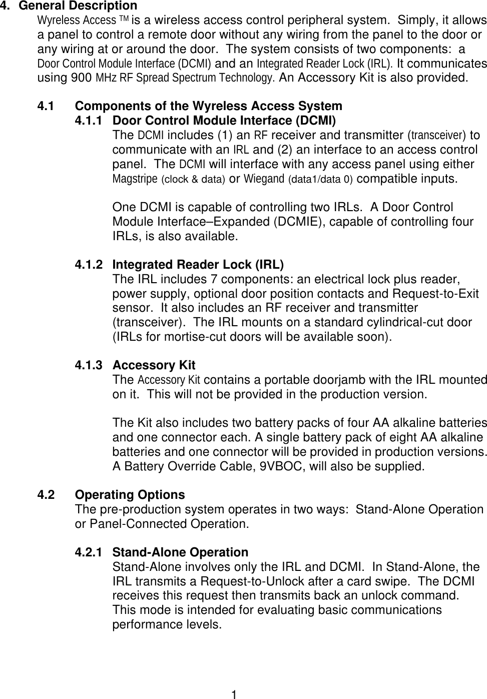  1 4. General Description Wyreless Access TM is a wireless access control peripheral system.  Simply, it allows a panel to control a remote door without any wiring from the panel to the door or any wiring at or around the door.  The system consists of two components:  a Door Control Module Interface (DCMI) and an Integrated Reader Lock (IRL). It communicates using 900 MHz RF Spread Spectrum Technology. An Accessory Kit is also provided.  4.1 Components of the Wyreless Access System 4.1.1 Door Control Module Interface (DCMI) The DCMI includes (1) an RF receiver and transmitter (transceiver) to communicate with an IRL and (2) an interface to an access control panel.  The DCMI will interface with any access panel using either Magstripe (clock &amp; data) or Wiegand (data1/data 0) compatible inputs.    One DCMI is capable of controlling two IRLs.  A Door Control Module Interface–Expanded (DCMIE), capable of controlling four IRLs, is also available.  4.1.2 Integrated Reader Lock (IRL) The IRL includes 7 components: an electrical lock plus reader, power supply, optional door position contacts and Request-to-Exit sensor.  It also includes an RF receiver and transmitter (transceiver).  The IRL mounts on a standard cylindrical-cut door (IRLs for mortise-cut doors will be available soon).    4.1.3 Accessory Kit The Accessory Kit contains a portable doorjamb with the IRL mounted on it.  This will not be provided in the production version.  The Kit also includes two battery packs of four AA alkaline batteries and one connector each. A single battery pack of eight AA alkaline batteries and one connector will be provided in production versions. A Battery Override Cable, 9VBOC, will also be supplied.  4.2 Operating Options The pre-production system operates in two ways:  Stand-Alone Operation or Panel-Connected Operation.    4.2.1 Stand-Alone Operation Stand-Alone involves only the IRL and DCMI.  In Stand-Alone, the IRL transmits a Request-to-Unlock after a card swipe.  The DCMI receives this request then transmits back an unlock command.   This mode is intended for evaluating basic communications performance levels. 