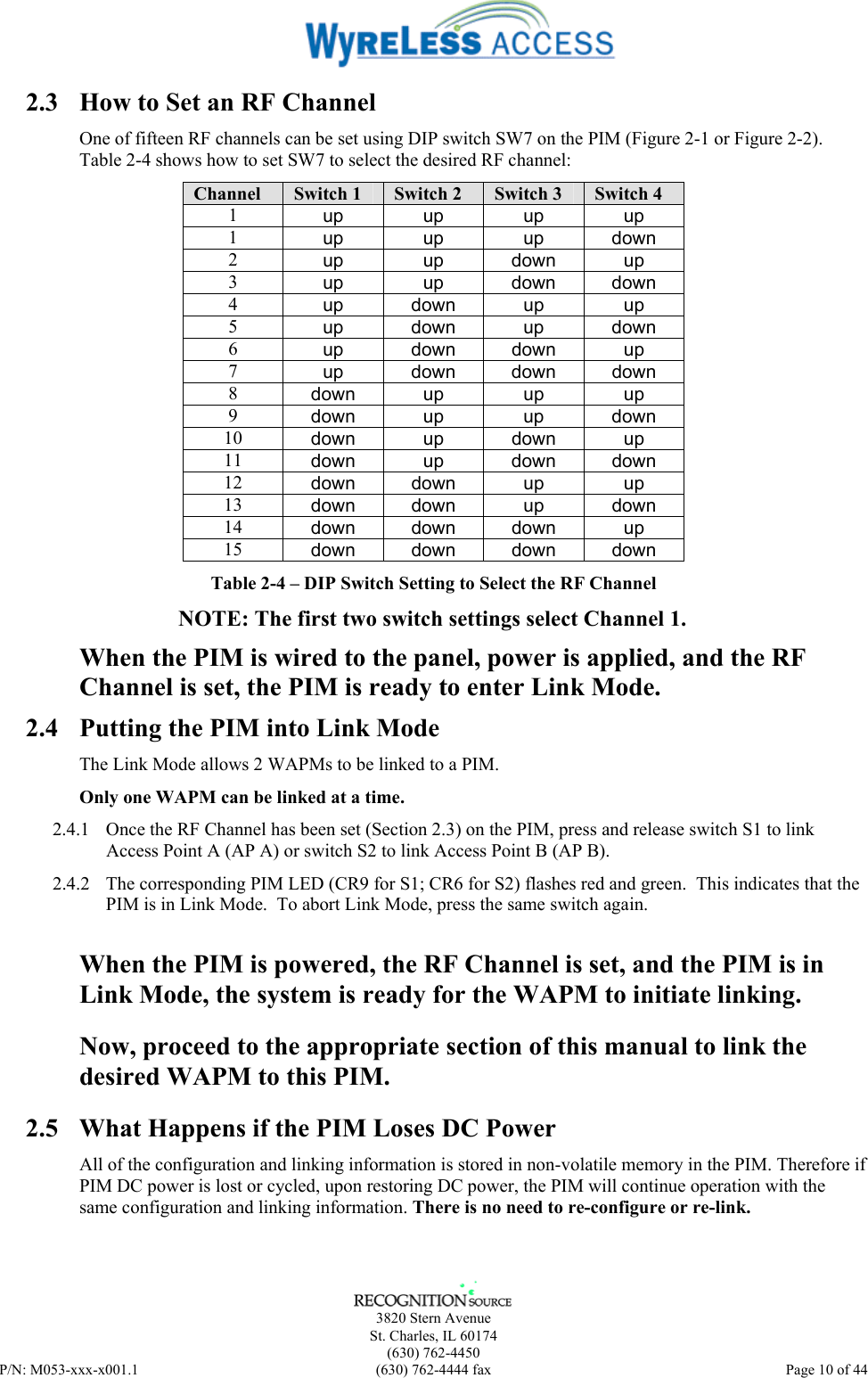      3820 Stern Avenue   St. Charles, IL 60174  (630) 762-4450 P/N: M053-xxx-x001.1  (630) 762-4444 fax  Page 10 of 44  2.3  How to Set an RF Channel One of fifteen RF channels can be set using DIP switch SW7 on the PIM (Figure 2-1 or Figure 2-2).  Table 2-4 shows how to set SW7 to select the desired RF channel: Channel  Switch 1  Switch 2  Switch 3  Switch 4 1  up up up up 1  up up up down 2  up up down up 3  up up down down 4  up down up  up 5  up down up down 6  up down down up 7  up  down down down 8  down up up up 9  down up  up down 10  down up down up 11  down up down down 12  down down  up  up 13  down down  up  down 14  down down down  up 15  down down down down Table 2-4 – DIP Switch Setting to Select the RF Channel NOTE: The first two switch settings select Channel 1. When the PIM is wired to the panel, power is applied, and the RF Channel is set, the PIM is ready to enter Link Mode. 2.4  Putting the PIM into Link Mode The Link Mode allows 2 WAPMs to be linked to a PIM. Only one WAPM can be linked at a time. 2.4.1  Once the RF Channel has been set (Section 2.3) on the PIM, press and release switch S1 to link Access Point A (AP A) or switch S2 to link Access Point B (AP B). 2.4.2  The corresponding PIM LED (CR9 for S1; CR6 for S2) flashes red and green.  This indicates that the PIM is in Link Mode.  To abort Link Mode, press the same switch again.   When the PIM is powered, the RF Channel is set, and the PIM is in Link Mode, the system is ready for the WAPM to initiate linking. Now, proceed to the appropriate section of this manual to link the desired WAPM to this PIM. 2.5  What Happens if the PIM Loses DC Power All of the configuration and linking information is stored in non-volatile memory in the PIM. Therefore if PIM DC power is lost or cycled, upon restoring DC power, the PIM will continue operation with the same configuration and linking information. There is no need to re-configure or re-link. 