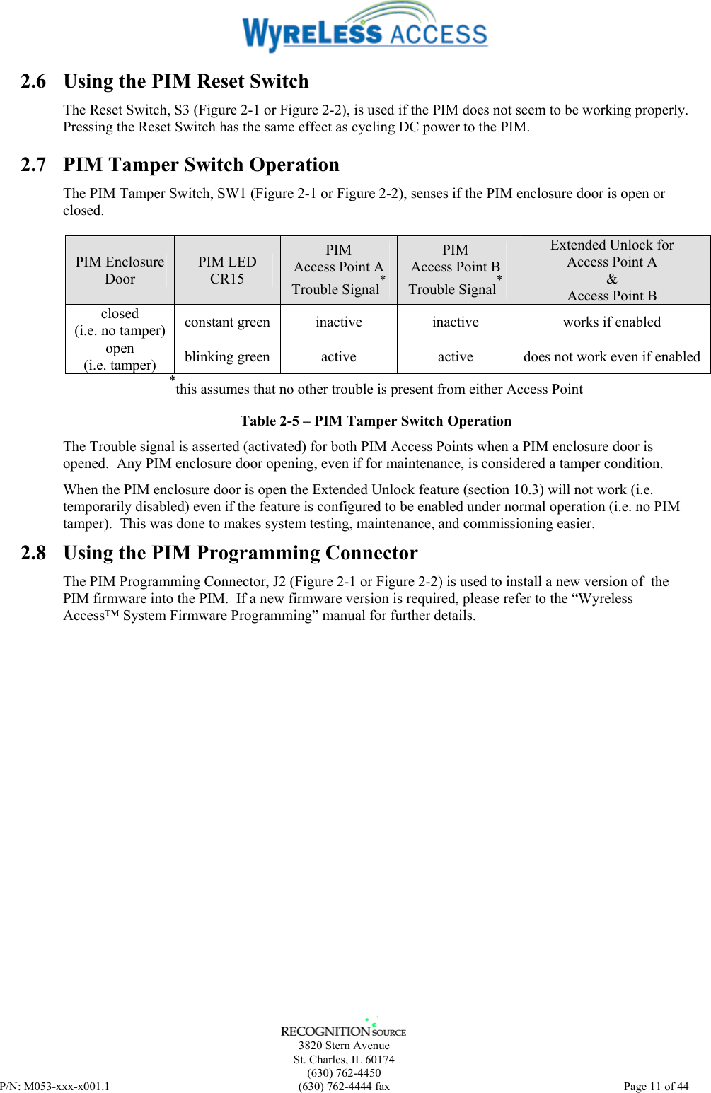      3820 Stern Avenue   St. Charles, IL 60174  (630) 762-4450 P/N: M053-xxx-x001.1  (630) 762-4444 fax  Page 11 of 44  2.6  Using the PIM Reset Switch The Reset Switch, S3 (Figure 2-1 or Figure 2-2), is used if the PIM does not seem to be working properly.  Pressing the Reset Switch has the same effect as cycling DC power to the PIM.  2.7  PIM Tamper Switch Operation The PIM Tamper Switch, SW1 (Figure 2-1 or Figure 2-2), senses if the PIM enclosure door is open or closed.    PIM Enclosure Door PIM LED CR15 PIM Access Point A Trouble Signal* PIM Access Point B Trouble Signal* Extended Unlock for Access Point A &amp; Access Point B closed (i.e. no tamper)  constant green  inactive  inactive  works if enabled open (i.e. tamper)  blinking green  active  active  does not work even if enabled *this assumes that no other trouble is present from either Access Point Table 2-5 – PIM Tamper Switch Operation The Trouble signal is asserted (activated) for both PIM Access Points when a PIM enclosure door is opened.  Any PIM enclosure door opening, even if for maintenance, is considered a tamper condition. When the PIM enclosure door is open the Extended Unlock feature (section 10.3) will not work (i.e. temporarily disabled) even if the feature is configured to be enabled under normal operation (i.e. no PIM tamper).  This was done to makes system testing, maintenance, and commissioning easier. 2.8  Using the PIM Programming Connector The PIM Programming Connector, J2 (Figure 2-1 or Figure 2-2) is used to install a new version of  the PIM firmware into the PIM.  If a new firmware version is required, please refer to the “Wyreless Access™ System Firmware Programming” manual for further details. 