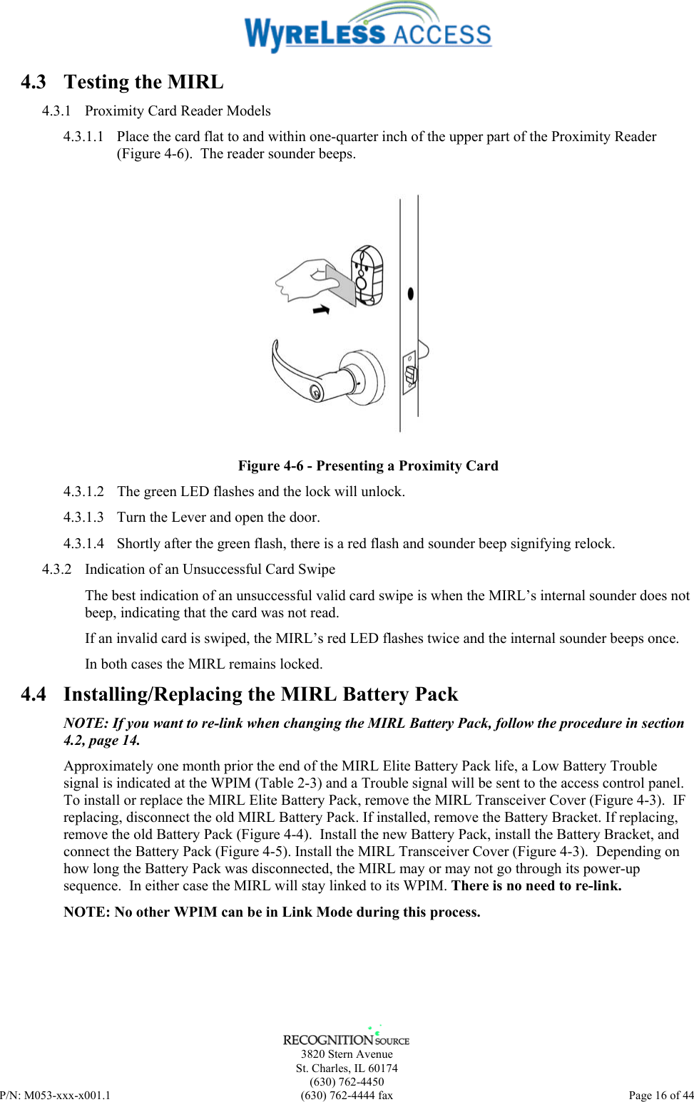      3820 Stern Avenue   St. Charles, IL 60174  (630) 762-4450 P/N: M053-xxx-x001.1  (630) 762-4444 fax  Page 16 of 44  4.3  Testing the MIRL 4.3.1  Proximity Card Reader Models 4.3.1.1  Place the card flat to and within one-quarter inch of the upper part of the Proximity Reader (Figure 4-6).  The reader sounder beeps.  Figure 4-6 - Presenting a Proximity Card 4.3.1.2  The green LED flashes and the lock will unlock. 4.3.1.3  Turn the Lever and open the door. 4.3.1.4  Shortly after the green flash, there is a red flash and sounder beep signifying relock. 4.3.2  Indication of an Unsuccessful Card Swipe The best indication of an unsuccessful valid card swipe is when the MIRL’s internal sounder does not beep, indicating that the card was not read. If an invalid card is swiped, the MIRL’s red LED flashes twice and the internal sounder beeps once.  In both cases the MIRL remains locked. 4.4  Installing/Replacing the MIRL Battery Pack NOTE: If you want to re-link when changing the MIRL Battery Pack, follow the procedure in section 4.2, page 14. Approximately one month prior the end of the MIRL Elite Battery Pack life, a Low Battery Trouble signal is indicated at the WPIM (Table 2-3) and a Trouble signal will be sent to the access control panel.  To install or replace the MIRL Elite Battery Pack, remove the MIRL Transceiver Cover (Figure 4-3).  IF replacing, disconnect the old MIRL Battery Pack. If installed, remove the Battery Bracket. If replacing, remove the old Battery Pack (Figure 4-4).  Install the new Battery Pack, install the Battery Bracket, and connect the Battery Pack (Figure 4-5). Install the MIRL Transceiver Cover (Figure 4-3).  Depending on how long the Battery Pack was disconnected, the MIRL may or may not go through its power-up sequence.  In either case the MIRL will stay linked to its WPIM. There is no need to re-link. NOTE: No other WPIM can be in Link Mode during this process.  