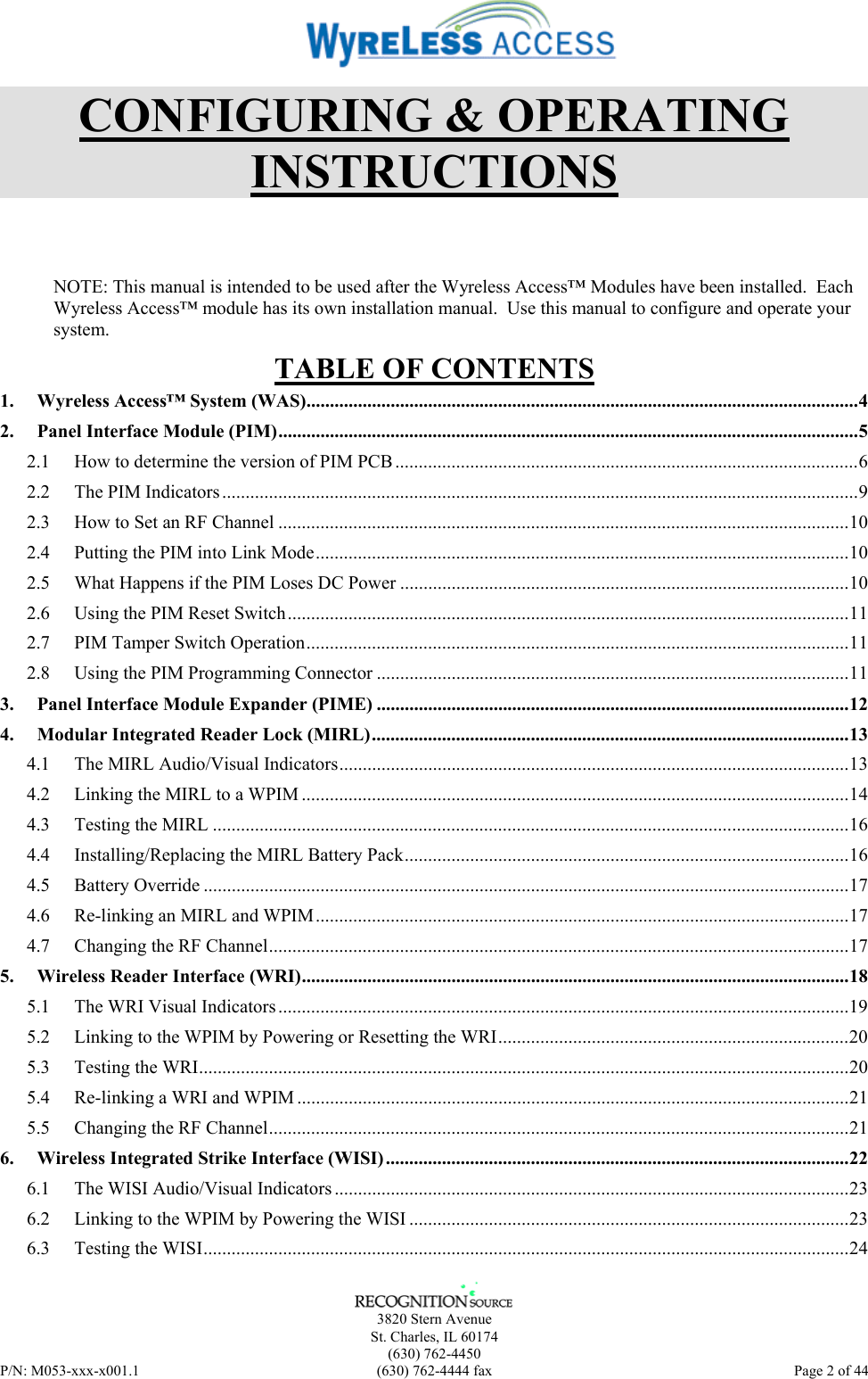      3820 Stern Avenue   St. Charles, IL 60174  (630) 762-4450 P/N: M053-xxx-x001.1  (630) 762-4444 fax  Page 2 of 44  CONFIGURING &amp; OPERATING INSTRUCTIONS NOTE: This manual is intended to be used after the Wyreless Access™ Modules have been installed.  Each Wyreless Access™ module has its own installation manual.  Use this manual to configure and operate your system. TABLE OF CONTENTS 1. Wyreless Access™ System (WAS)......................................................................................................................4 2. Panel Interface Module (PIM)............................................................................................................................5 2.1 How to determine the version of PIM PCB ...................................................................................................6 2.2 The PIM Indicators........................................................................................................................................9 2.3 How to Set an RF Channel ..........................................................................................................................10 2.4 Putting the PIM into Link Mode..................................................................................................................10 2.5 What Happens if the PIM Loses DC Power ................................................................................................10 2.6 Using the PIM Reset Switch........................................................................................................................11 2.7 PIM Tamper Switch Operation....................................................................................................................11 2.8 Using the PIM Programming Connector .....................................................................................................11 3. Panel Interface Module Expander (PIME) .....................................................................................................12 4. Modular Integrated Reader Lock (MIRL)......................................................................................................13 4.1 The MIRL Audio/Visual Indicators.............................................................................................................13 4.2 Linking the MIRL to a WPIM .....................................................................................................................14 4.3 Testing the MIRL ........................................................................................................................................16 4.4 Installing/Replacing the MIRL Battery Pack...............................................................................................16 4.5 Battery Override ..........................................................................................................................................17 4.6 Re-linking an MIRL and WPIM..................................................................................................................17 4.7 Changing the RF Channel............................................................................................................................17 5. Wireless Reader Interface (WRI).....................................................................................................................18 5.1 The WRI Visual Indicators ..........................................................................................................................19 5.2 Linking to the WPIM by Powering or Resetting the WRI...........................................................................20 5.3 Testing the WRI...........................................................................................................................................20 5.4 Re-linking a WRI and WPIM ......................................................................................................................21 5.5 Changing the RF Channel............................................................................................................................21 6. Wireless Integrated Strike Interface (WISI)...................................................................................................22 6.1 The WISI Audio/Visual Indicators ..............................................................................................................23 6.2 Linking to the WPIM by Powering the WISI ..............................................................................................23 6.3 Testing the WISI..........................................................................................................................................24 