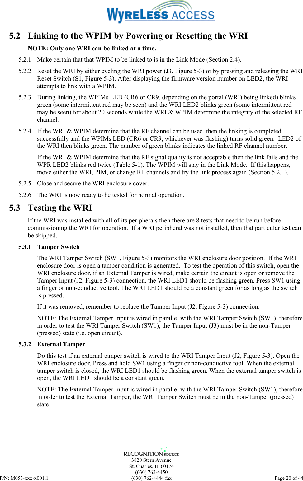      3820 Stern Avenue   St. Charles, IL 60174  (630) 762-4450 P/N: M053-xxx-x001.1  (630) 762-4444 fax  Page 20 of 44  5.2  Linking to the WPIM by Powering or Resetting the WRI NOTE: Only one WRI can be linked at a time. 5.2.1  Make certain that that WPIM to be linked to is in the Link Mode (Section 2.4).  5.2.2  Reset the WRI by either cycling the WRI power (J3, Figure 5-3) or by pressing and releasing the WRI Reset Switch (S1, Figure 5-3). After displaying the firmware version number on LED2, the WRI attempts to link with a WPIM. 5.2.3  During linking, the WPIMs LED (CR6 or CR9, depending on the portal (WRI) being linked) blinks green (some intermittent red may be seen) and the WRI LED2 blinks green (some intermittent red may be seen) for about 20 seconds while the WRI &amp; WPIM determine the integrity of the selected RF channel. 5.2.4  If the WRI &amp; WPIM determine that the RF channel can be used, then the linking is completed successfully and the WPIMs LED (CR6 or CR9, whichever was flashing) turns solid green.  LED2 of the WRI then blinks green. The number of green blinks indicates the linked RF channel number. If the WRI &amp; WPIM determine that the RF signal quality is not acceptable then the link fails and the WPR LED2 blinks red twice (Table 5-1). The WPIM will stay in the Link Mode.  If this happens, move either the WRI, PIM, or change RF channels and try the link process again (Section 5.2.1). 5.2.5  Close and secure the WRI enclosure cover. 5.2.6  The WRI is now ready to be tested for normal operation. 5.3  Testing the WRI If the WRI was installed with all of its peripherals then there are 8 tests that need to be run before commissioning the WRI for operation.  If a WRI peripheral was not installed, then that particular test can be skipped. 5.3.1 Tamper Switch The WRI Tamper Switch (SW1, Figure 5-3) monitors the WRI enclosure door position.  If the WRI enclosure door is open a tamper condition is generated.  To test the operation of this switch, open the WRI enclosure door, if an External Tamper is wired, make certain the circuit is open or remove the Tamper Input (J2, Figure 5-3) connection, the WRI LED1 should be flashing green. Press SW1 using a finger or non-conductive tool. The WRI LED1 should be a constant green for as long as the switch is pressed. If it was removed, remember to replace the Tamper Input (J2, Figure 5-3) connection. NOTE: The External Tamper Input is wired in parallel with the WRI Tamper Switch (SW1), therefore in order to test the WRI Tamper Switch (SW1), the Tamper Input (J3) must be in the non-Tamper (pressed) state (i.e. open circuit). 5.3.2 External Tamper Do this test if an external tamper switch is wired to the WRI Tamper Input (J2, Figure 5-3). Open the WRI enclosure door. Press and hold SW1 using a finger or non-conductive tool. When the external tamper switch is closed, the WRI LED1 should be flashing green. When the external tamper switch is open, the WRI LED1 should be a constant green. NOTE: The External Tamper Input is wired in parallel with the WRI Tamper Switch (SW1), therefore in order to test the External Tamper, the WRI Tamper Switch must be in the non-Tamper (pressed) state.  