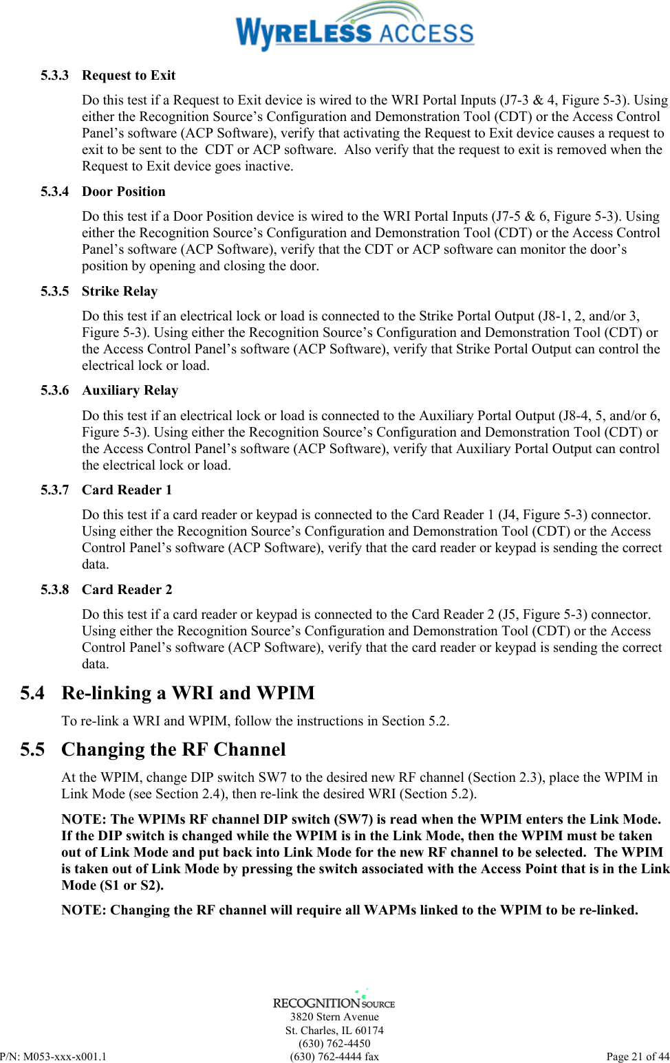      3820 Stern Avenue   St. Charles, IL 60174  (630) 762-4450 P/N: M053-xxx-x001.1  (630) 762-4444 fax  Page 21 of 44  5.3.3 Request to Exit Do this test if a Request to Exit device is wired to the WRI Portal Inputs (J7-3 &amp; 4, Figure 5-3). Using either the Recognition Source’s Configuration and Demonstration Tool (CDT) or the Access Control Panel’s software (ACP Software), verify that activating the Request to Exit device causes a request to exit to be sent to the  CDT or ACP software.  Also verify that the request to exit is removed when the Request to Exit device goes inactive. 5.3.4 Door Position Do this test if a Door Position device is wired to the WRI Portal Inputs (J7-5 &amp; 6, Figure 5-3). Using either the Recognition Source’s Configuration and Demonstration Tool (CDT) or the Access Control Panel’s software (ACP Software), verify that the CDT or ACP software can monitor the door’s position by opening and closing the door. 5.3.5 Strike Relay Do this test if an electrical lock or load is connected to the Strike Portal Output (J8-1, 2, and/or 3, Figure 5-3). Using either the Recognition Source’s Configuration and Demonstration Tool (CDT) or the Access Control Panel’s software (ACP Software), verify that Strike Portal Output can control the electrical lock or load. 5.3.6 Auxiliary Relay Do this test if an electrical lock or load is connected to the Auxiliary Portal Output (J8-4, 5, and/or 6, Figure 5-3). Using either the Recognition Source’s Configuration and Demonstration Tool (CDT) or the Access Control Panel’s software (ACP Software), verify that Auxiliary Portal Output can control the electrical lock or load. 5.3.7  Card Reader 1 Do this test if a card reader or keypad is connected to the Card Reader 1 (J4, Figure 5-3) connector. Using either the Recognition Source’s Configuration and Demonstration Tool (CDT) or the Access Control Panel’s software (ACP Software), verify that the card reader or keypad is sending the correct data. 5.3.8  Card Reader 2 Do this test if a card reader or keypad is connected to the Card Reader 2 (J5, Figure 5-3) connector. Using either the Recognition Source’s Configuration and Demonstration Tool (CDT) or the Access Control Panel’s software (ACP Software), verify that the card reader or keypad is sending the correct data. 5.4  Re-linking a WRI and WPIM To re-link a WRI and WPIM, follow the instructions in Section 5.2. 5.5  Changing the RF Channel At the WPIM, change DIP switch SW7 to the desired new RF channel (Section 2.3), place the WPIM in Link Mode (see Section 2.4), then re-link the desired WRI (Section 5.2). NOTE: The WPIMs RF channel DIP switch (SW7) is read when the WPIM enters the Link Mode. If the DIP switch is changed while the WPIM is in the Link Mode, then the WPIM must be taken out of Link Mode and put back into Link Mode for the new RF channel to be selected.  The WPIM is taken out of Link Mode by pressing the switch associated with the Access Point that is in the Link Mode (S1 or S2). NOTE: Changing the RF channel will require all WAPMs linked to the WPIM to be re-linked. 