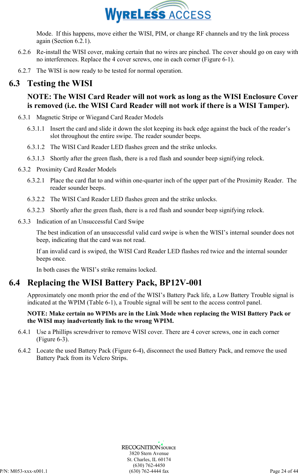      3820 Stern Avenue   St. Charles, IL 60174  (630) 762-4450 P/N: M053-xxx-x001.1  (630) 762-4444 fax  Page 24 of 44  Mode.  If this happens, move either the WISI, PIM, or change RF channels and try the link process again (Section 6.2.1). 6.2.6  Re-install the WISI cover, making certain that no wires are pinched. The cover should go on easy with no interferences. Replace the 4 cover screws, one in each corner (Figure 6-1). 6.2.7  The WISI is now ready to be tested for normal operation. 6.3  Testing the WISI NOTE: The WISI Card Reader will not work as long as the WISI Enclosure Cover is removed (i.e. the WISI Card Reader will not work if there is a WISI Tamper). 6.3.1  Magnetic Stripe or Wiegand Card Reader Models 6.3.1.1  Insert the card and slide it down the slot keeping its back edge against the back of the reader’s slot throughout the entire swipe. The reader sounder beeps. 6.3.1.2  The WISI Card Reader LED flashes green and the strike unlocks. 6.3.1.3  Shortly after the green flash, there is a red flash and sounder beep signifying relock. 6.3.2  Proximity Card Reader Models 6.3.2.1  Place the card flat to and within one-quarter inch of the upper part of the Proximity Reader.  The reader sounder beeps. 6.3.2.2  The WISI Card Reader LED flashes green and the strike unlocks. 6.3.2.3  Shortly after the green flash, there is a red flash and sounder beep signifying relock. 6.3.3  Indication of an Unsuccessful Card Swipe The best indication of an unsuccessful valid card swipe is when the WISI’s internal sounder does not beep, indicating that the card was not read. If an invalid card is swiped, the WISI Card Reader LED flashes red twice and the internal sounder beeps once.  In both cases the WISI’s strike remains locked. 6.4  Replacing the WISI Battery Pack, BP12V-001 Approximately one month prior the end of the WISI’s Battery Pack life, a Low Battery Trouble signal is indicated at the WPIM (Table 6-1), a Trouble signal will be sent to the access control panel. NOTE: Make certain no WPIMs are in the Link Mode when replacing the WISI Battery Pack or the WISI may inadvertently link to the wrong WPIM. 6.4.1  Use a Phillips screwdriver to remove WISI cover. There are 4 cover screws, one in each corner (Figure 6-3).  6.4.2  Locate the used Battery Pack (Figure 6-4), disconnect the used Battery Pack, and remove the used Battery Pack from its Velcro Strips. 