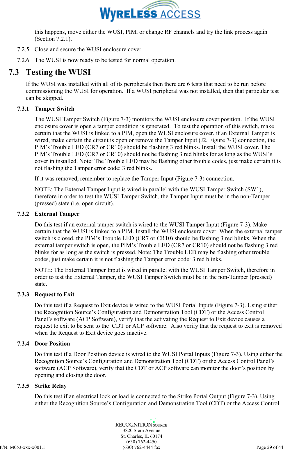      3820 Stern Avenue   St. Charles, IL 60174  (630) 762-4450 P/N: M053-xxx-x001.1  (630) 762-4444 fax  Page 29 of 44  this happens, move either the WUSI, PIM, or change RF channels and try the link process again (Section 7.2.1). 7.2.5  Close and secure the WUSI enclosure cover. 7.2.6  The WUSI is now ready to be tested for normal operation. 7.3  Testing the WUSI If the WUSI was installed with all of its peripherals then there are 6 tests that need to be run before commissioning the WUSI for operation.  If a WUSI peripheral was not installed, then that particular test can be skipped. 7.3.1 Tamper Switch The WUSI Tamper Switch (Figure 7-3) monitors the WUSI enclosure cover position.  If the WUSI enclosure cover is open a tamper condition is generated.  To test the operation of this switch, make certain that the WUSI is linked to a PIM, open the WUSI enclosure cover, if an External Tamper is wired, make certain the circuit is open or remove the Tamper Input (J2, Figure 7-3) connection, the PIM’s Trouble LED (CR7 or CR10) should be flashing 3 red blinks. Install the WUSI cover. The PIM’s Trouble LED (CR7 or CR10) should not be flashing 3 red blinks for as long as the WUSI’s cover in installed. Note: The Trouble LED may be flashing other trouble codes, just make certain it is not flashing the Tamper error code: 3 red blinks. If it was removed, remember to replace the Tamper Input (Figure 7-3) connection. NOTE: The External Tamper Input is wired in parallel with the WUSI Tamper Switch (SW1), therefore in order to test the WUSI Tamper Switch, the Tamper Input must be in the non-Tamper (pressed) state (i.e. open circuit). 7.3.2 External Tamper Do this test if an external tamper switch is wired to the WUSI Tamper Input (Figure 7-3). Make certain that the WUSI is linked to a PIM. Install the WUSI enclosure cover. When the external tamper switch is closed, the PIM’s Trouble LED (CR7 or CR10) should be flashing 3 red blinks. When the external tamper switch is open, the PIM’s Trouble LED (CR7 or CR10) should not be flashing 3 red blinks for as long as the switch is pressed. Note: The Trouble LED may be flashing other trouble codes, just make certain it is not flashing the Tamper error code: 3 red blinks. NOTE: The External Tamper Input is wired in parallel with the WUSI Tamper Switch, therefore in order to test the External Tamper, the WUSI Tamper Switch must be in the non-Tamper (pressed) state. 7.3.3 Request to Exit Do this test if a Request to Exit device is wired to the WUSI Portal Inputs (Figure 7-3). Using either the Recognition Source’s Configuration and Demonstration Tool (CDT) or the Access Control Panel’s software (ACP Software), verify that the activating the Request to Exit device causes a request to exit to be sent to the  CDT or ACP software.  Also verify that the request to exit is removed when the Request to Exit device goes inactive. 7.3.4 Door Position Do this test if a Door Position device is wired to the WUSI Portal Inputs (Figure 7-3). Using either the Recognition Source’s Configuration and Demonstration Tool (CDT) or the Access Control Panel’s software (ACP Software), verify that the CDT or ACP software can monitor the door’s position by opening and closing the door. 7.3.5 Strike Relay Do this test if an electrical lock or load is connected to the Strike Portal Output (Figure 7-3). Using either the Recognition Source’s Configuration and Demonstration Tool (CDT) or the Access Control 