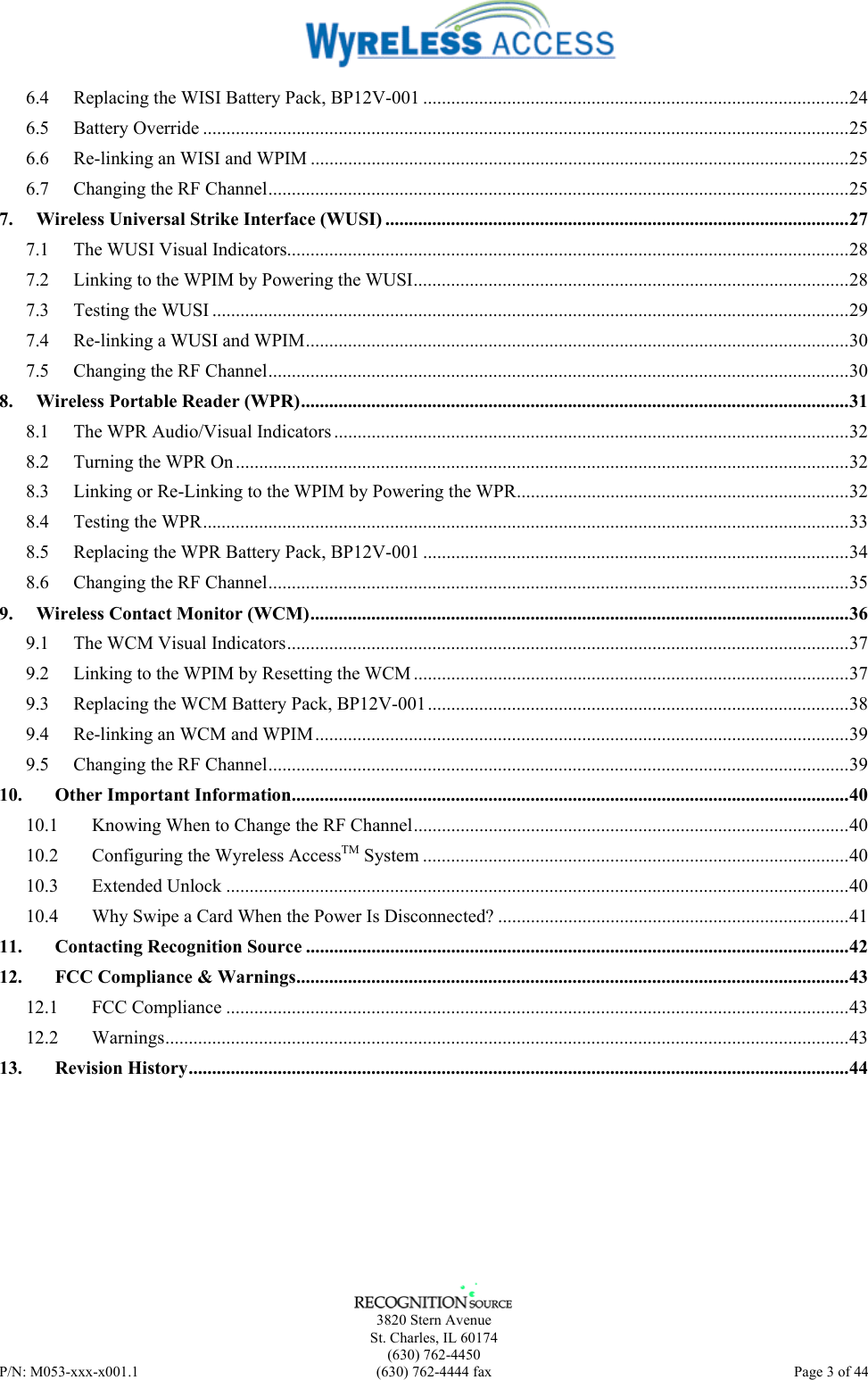      3820 Stern Avenue   St. Charles, IL 60174  (630) 762-4450 P/N: M053-xxx-x001.1  (630) 762-4444 fax  Page 3 of 44  6.4 Replacing the WISI Battery Pack, BP12V-001 ...........................................................................................24 6.5 Battery Override ..........................................................................................................................................25 6.6 Re-linking an WISI and WPIM ...................................................................................................................25 6.7 Changing the RF Channel............................................................................................................................25 7. Wireless Universal Strike Interface (WUSI) ...................................................................................................27 7.1 The WUSI Visual Indicators........................................................................................................................28 7.2 Linking to the WPIM by Powering the WUSI.............................................................................................28 7.3 Testing the WUSI ........................................................................................................................................29 7.4 Re-linking a WUSI and WPIM....................................................................................................................30 7.5 Changing the RF Channel............................................................................................................................30 8. Wireless Portable Reader (WPR).....................................................................................................................31 8.1 The WPR Audio/Visual Indicators..............................................................................................................32 8.2 Turning the WPR On...................................................................................................................................32 8.3 Linking or Re-Linking to the WPIM by Powering the WPR.......................................................................32 8.4 Testing the WPR..........................................................................................................................................33 8.5 Replacing the WPR Battery Pack, BP12V-001 ...........................................................................................34 8.6 Changing the RF Channel............................................................................................................................35 9. Wireless Contact Monitor (WCM)...................................................................................................................36 9.1 The WCM Visual Indicators........................................................................................................................37 9.2 Linking to the WPIM by Resetting the WCM .............................................................................................37 9.3 Replacing the WCM Battery Pack, BP12V-001..........................................................................................38 9.4 Re-linking an WCM and WPIM..................................................................................................................39 9.5 Changing the RF Channel............................................................................................................................39 10. Other Important Information.......................................................................................................................40 10.1 Knowing When to Change the RF Channel.............................................................................................40 10.2 Configuring the Wyreless AccessTM System ...........................................................................................40 10.3 Extended Unlock .....................................................................................................................................40 10.4 Why Swipe a Card When the Power Is Disconnected? ...........................................................................41 11. Contacting Recognition Source ....................................................................................................................42 12. FCC Compliance &amp; Warnings......................................................................................................................43 12.1 FCC Compliance .....................................................................................................................................43 12.2 Warnings..................................................................................................................................................43 13. Revision History.............................................................................................................................................44 