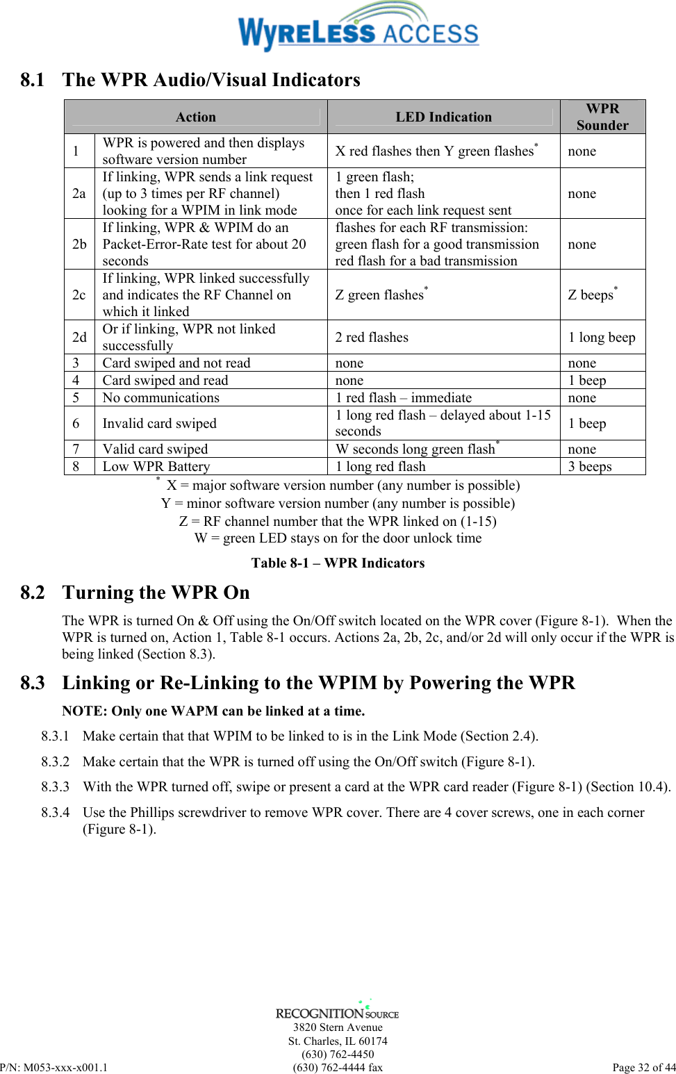      3820 Stern Avenue   St. Charles, IL 60174  (630) 762-4450 P/N: M053-xxx-x001.1  (630) 762-4444 fax  Page 32 of 44  8.1  The WPR Audio/Visual Indicators Action  LED Indication  WPR Sounder 1  WPR is powered and then displays software version number  X red flashes then Y green flashes* none 2a If linking, WPR sends a link request (up to 3 times per RF channel) looking for a WPIM in link mode 1 green flash; then 1 red flash once for each link request sent none 2b If linking, WPR &amp; WPIM do an Packet-Error-Rate test for about 20 seconds flashes for each RF transmission: green flash for a good transmission red flash for a bad transmission none 2c If linking, WPR linked successfully and indicates the RF Channel on which it linked Z green flashes* Z beeps* 2d  Or if linking, WPR not linked successfully  2 red flashes  1 long beep 3  Card swiped and not read  none  none 4  Card swiped and read  none  1 beep 5  No communications  1 red flash – immediate  none 6  Invalid card swiped  1 long red flash – delayed about 1-15 seconds  1 beep 7  Valid card swiped  W seconds long green flash*   none 8  Low WPR Battery  1 long red flash   3 beeps *  X = major software version number (any number is possible) Y = minor software version number (any number is possible) Z = RF channel number that the WPR linked on (1-15) W = green LED stays on for the door unlock time  Table 8-1 – WPR Indicators 8.2  Turning the WPR On The WPR is turned On &amp; Off using the On/Off switch located on the WPR cover (Figure 8-1).  When the WPR is turned on, Action 1, Table 8-1 occurs. Actions 2a, 2b, 2c, and/or 2d will only occur if the WPR is being linked (Section 8.3). 8.3  Linking or Re-Linking to the WPIM by Powering the WPR NOTE: Only one WAPM can be linked at a time. 8.3.1  Make certain that that WPIM to be linked to is in the Link Mode (Section 2.4).  8.3.2  Make certain that the WPR is turned off using the On/Off switch (Figure 8-1). 8.3.3  With the WPR turned off, swipe or present a card at the WPR card reader (Figure 8-1) (Section 10.4). 8.3.4  Use the Phillips screwdriver to remove WPR cover. There are 4 cover screws, one in each corner (Figure 8-1).  