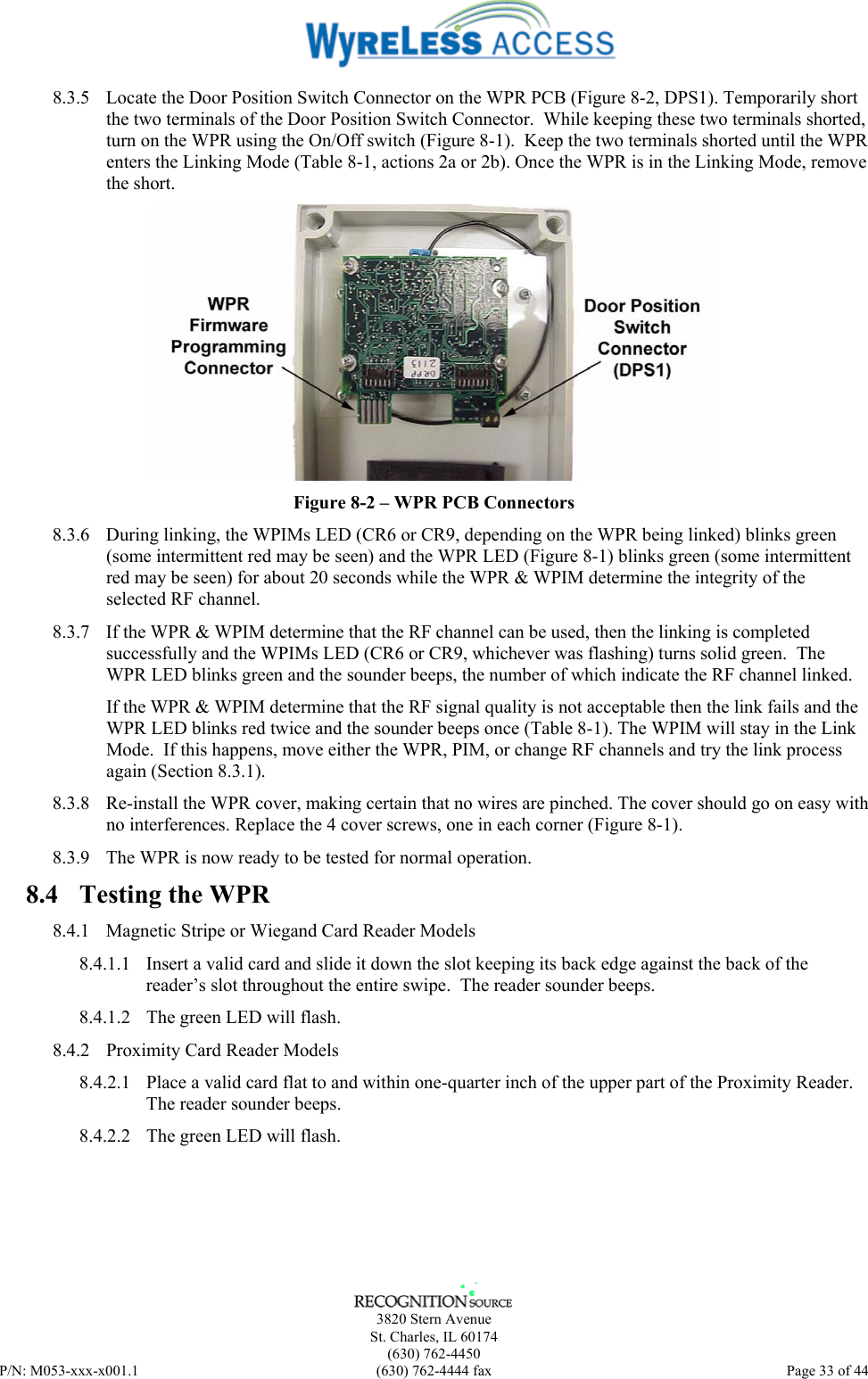      3820 Stern Avenue   St. Charles, IL 60174  (630) 762-4450 P/N: M053-xxx-x001.1  (630) 762-4444 fax  Page 33 of 44  8.3.5  Locate the Door Position Switch Connector on the WPR PCB (Figure 8-2, DPS1). Temporarily short the two terminals of the Door Position Switch Connector.  While keeping these two terminals shorted, turn on the WPR using the On/Off switch (Figure 8-1).  Keep the two terminals shorted until the WPR enters the Linking Mode (Table 8-1, actions 2a or 2b). Once the WPR is in the Linking Mode, remove the short.  Figure 8-2 – WPR PCB Connectors 8.3.6  During linking, the WPIMs LED (CR6 or CR9, depending on the WPR being linked) blinks green (some intermittent red may be seen) and the WPR LED (Figure 8-1) blinks green (some intermittent red may be seen) for about 20 seconds while the WPR &amp; WPIM determine the integrity of the selected RF channel. 8.3.7  If the WPR &amp; WPIM determine that the RF channel can be used, then the linking is completed successfully and the WPIMs LED (CR6 or CR9, whichever was flashing) turns solid green.  The WPR LED blinks green and the sounder beeps, the number of which indicate the RF channel linked. If the WPR &amp; WPIM determine that the RF signal quality is not acceptable then the link fails and the WPR LED blinks red twice and the sounder beeps once (Table 8-1). The WPIM will stay in the Link Mode.  If this happens, move either the WPR, PIM, or change RF channels and try the link process again (Section 8.3.1). 8.3.8  Re-install the WPR cover, making certain that no wires are pinched. The cover should go on easy with no interferences. Replace the 4 cover screws, one in each corner (Figure 8-1). 8.3.9  The WPR is now ready to be tested for normal operation. 8.4  Testing the WPR 8.4.1  Magnetic Stripe or Wiegand Card Reader Models 8.4.1.1  Insert a valid card and slide it down the slot keeping its back edge against the back of the reader’s slot throughout the entire swipe.  The reader sounder beeps. 8.4.1.2  The green LED will flash. 8.4.2  Proximity Card Reader Models 8.4.2.1  Place a valid card flat to and within one-quarter inch of the upper part of the Proximity Reader.  The reader sounder beeps. 8.4.2.2  The green LED will flash. 