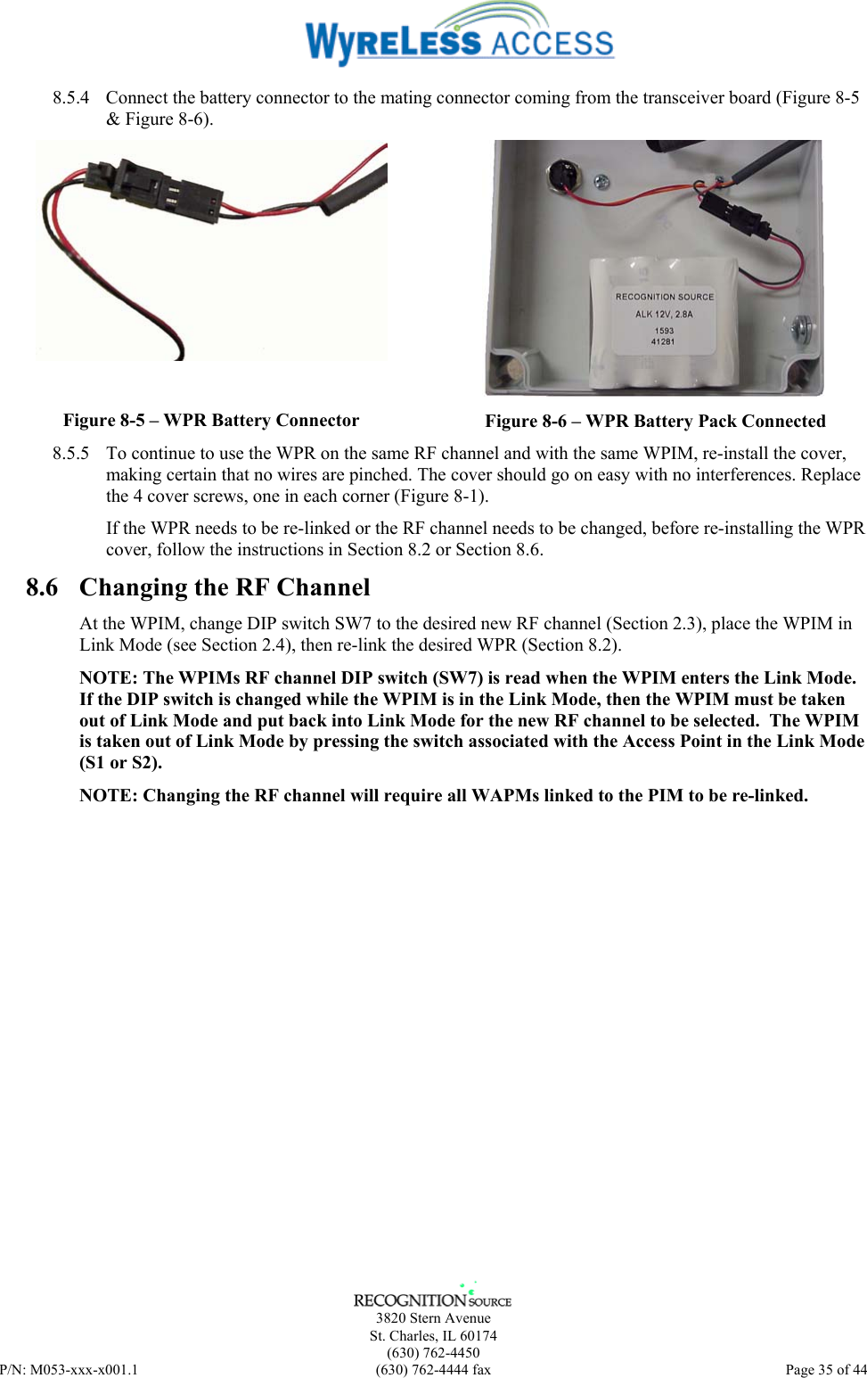      3820 Stern Avenue   St. Charles, IL 60174  (630) 762-4450 P/N: M053-xxx-x001.1  (630) 762-4444 fax  Page 35 of 44  8.5.4  Connect the battery connector to the mating connector coming from the transceiver board (Figure 8-5 &amp; Figure 8-6).  Figure 8-5 – WPR Battery Connector  Figure 8-6 – WPR Battery Pack Connected 8.5.5  To continue to use the WPR on the same RF channel and with the same WPIM, re-install the cover, making certain that no wires are pinched. The cover should go on easy with no interferences. Replace the 4 cover screws, one in each corner (Figure 8-1). If the WPR needs to be re-linked or the RF channel needs to be changed, before re-installing the WPR cover, follow the instructions in Section 8.2 or Section 8.6. 8.6  Changing the RF Channel At the WPIM, change DIP switch SW7 to the desired new RF channel (Section 2.3), place the WPIM in Link Mode (see Section 2.4), then re-link the desired WPR (Section 8.2). NOTE: The WPIMs RF channel DIP switch (SW7) is read when the WPIM enters the Link Mode. If the DIP switch is changed while the WPIM is in the Link Mode, then the WPIM must be taken out of Link Mode and put back into Link Mode for the new RF channel to be selected.  The WPIM is taken out of Link Mode by pressing the switch associated with the Access Point in the Link Mode (S1 or S2). NOTE: Changing the RF channel will require all WAPMs linked to the PIM to be re-linked. 