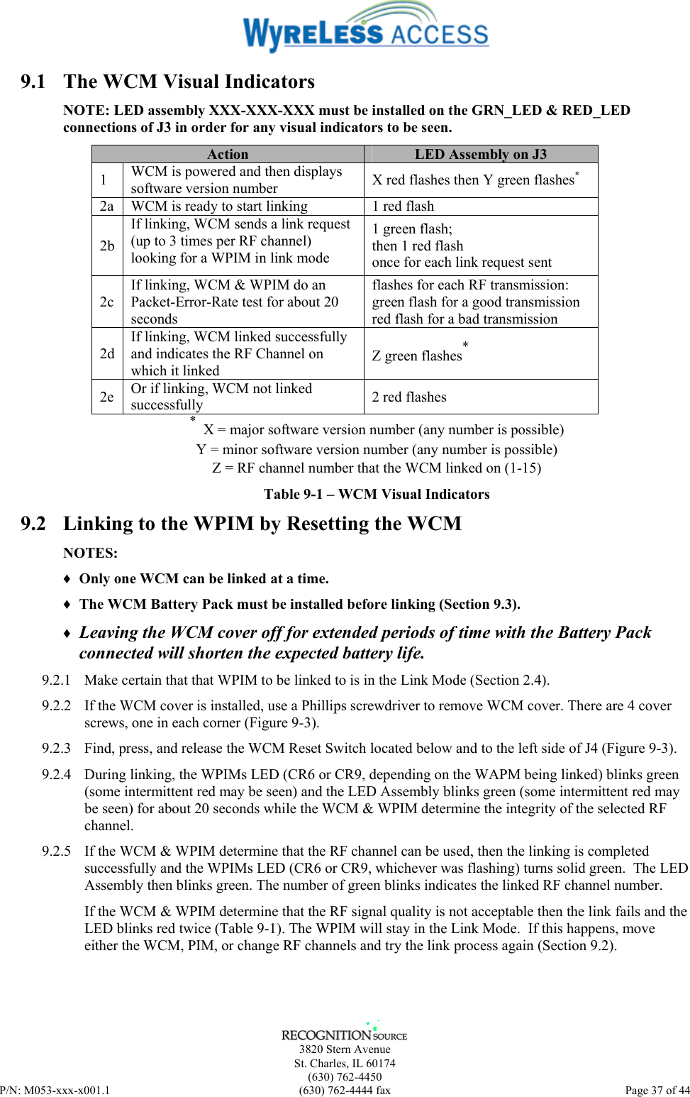      3820 Stern Avenue   St. Charles, IL 60174  (630) 762-4450 P/N: M053-xxx-x001.1  (630) 762-4444 fax  Page 37 of 44  9.1  The WCM Visual Indicators NOTE: LED assembly XXX-XXX-XXX must be installed on the GRN_LED &amp; RED_LED connections of J3 in order for any visual indicators to be seen. Action  LED Assembly on J3 1  WCM is powered and then displays software version number  X red flashes then Y green flashes* 2a  WCM is ready to start linking  1 red flash 2b If linking, WCM sends a link request (up to 3 times per RF channel) looking for a WPIM in link mode 1 green flash; then 1 red flash once for each link request sent 2c If linking, WCM &amp; WPIM do an Packet-Error-Rate test for about 20 seconds flashes for each RF transmission: green flash for a good transmission red flash for a bad transmission 2d If linking, WCM linked successfully and indicates the RF Channel on which it linked Z green flashes* 2e  Or if linking, WCM not linked successfully  2 red flashes *  X = major software version number (any number is possible) Y = minor software version number (any number is possible) Z = RF channel number that the WCM linked on (1-15) Table 9-1 – WCM Visual Indicators 9.2  Linking to the WPIM by Resetting the WCM NOTES: ♦ Only one WCM can be linked at a time. ♦ The WCM Battery Pack must be installed before linking (Section 9.3). ♦ Leaving the WCM cover off for extended periods of time with the Battery Pack connected will shorten the expected battery life.  9.2.1  Make certain that that WPIM to be linked to is in the Link Mode (Section 2.4).  9.2.2  If the WCM cover is installed, use a Phillips screwdriver to remove WCM cover. There are 4 cover screws, one in each corner (Figure 9-3). 9.2.3  Find, press, and release the WCM Reset Switch located below and to the left side of J4 (Figure 9-3). 9.2.4  During linking, the WPIMs LED (CR6 or CR9, depending on the WAPM being linked) blinks green (some intermittent red may be seen) and the LED Assembly blinks green (some intermittent red may be seen) for about 20 seconds while the WCM &amp; WPIM determine the integrity of the selected RF channel. 9.2.5  If the WCM &amp; WPIM determine that the RF channel can be used, then the linking is completed successfully and the WPIMs LED (CR6 or CR9, whichever was flashing) turns solid green.  The LED Assembly then blinks green. The number of green blinks indicates the linked RF channel number. If the WCM &amp; WPIM determine that the RF signal quality is not acceptable then the link fails and the LED blinks red twice (Table 9-1). The WPIM will stay in the Link Mode.  If this happens, move either the WCM, PIM, or change RF channels and try the link process again (Section 9.2). 