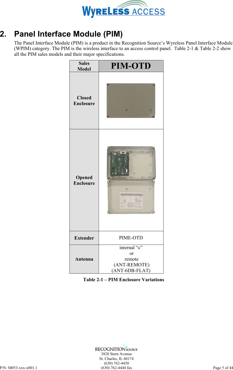      3820 Stern Avenue   St. Charles, IL 60174  (630) 762-4450 P/N: M053-xxx-x001.1  (630) 762-4444 fax  Page 5 of 44  2.  Panel Interface Module (PIM) The Panel Interface Module (PIM) is a product in the Recognition Source’s Wyreless Panel Interface Module (WPIM) category. The PIM is the wireless interface to an access control panel.  Table 2-1 &amp; Table 2-2 show all the PIM sales models and their major specifications.  Sales Model  PIM-OTD Closed Enclosure  Opened Enclosure  Extender  PIME-OTD  Antenna internal “c”  or  remote  (ANT-REMOTE) (ANT-6DB-FLAT) Table 2-1 – PIM Enclosure Variations 