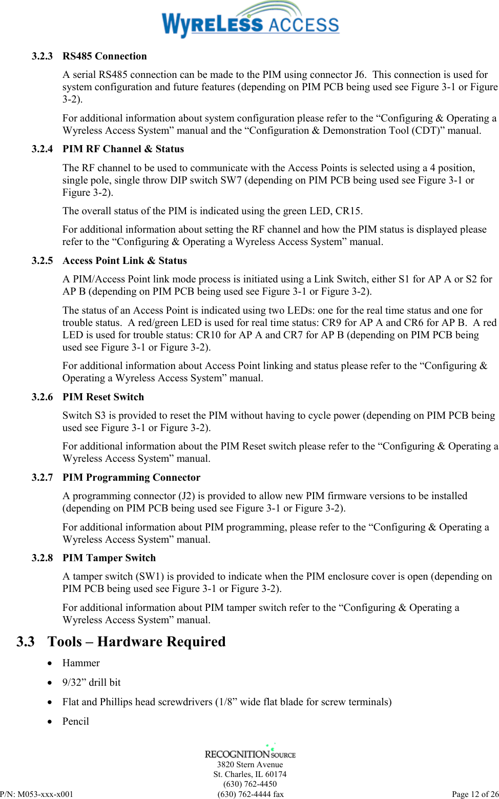    3820 Stern Avenue St. Charles, IL 60174 (630) 762-4450 P/N: M053-xxx-x001  (630) 762-4444 fax   Page 12 of 26 3.2.3 RS485 Connection A serial RS485 connection can be made to the PIM using connector J6.  This connection is used for system configuration and future features (depending on PIM PCB being used see Figure 3-1 or Figure 3-2). For additional information about system configuration please refer to the “Configuring &amp; Operating a Wyreless Access System” manual and the “Configuration &amp; Demonstration Tool (CDT)” manual. 3.2.4 PIM RF Channel &amp; Status The RF channel to be used to communicate with the Access Points is selected using a 4 position, single pole, single throw DIP switch SW7 (depending on PIM PCB being used see Figure 3-1 or Figure 3-2). The overall status of the PIM is indicated using the green LED, CR15. For additional information about setting the RF channel and how the PIM status is displayed please refer to the “Configuring &amp; Operating a Wyreless Access System” manual. 3.2.5 Access Point Link &amp; Status A PIM/Access Point link mode process is initiated using a Link Switch, either S1 for AP A or S2 for AP B (depending on PIM PCB being used see Figure 3-1 or Figure 3-2). The status of an Access Point is indicated using two LEDs: one for the real time status and one for trouble status.  A red/green LED is used for real time status: CR9 for AP A and CR6 for AP B.  A red LED is used for trouble status: CR10 for AP A and CR7 for AP B (depending on PIM PCB being used see Figure 3-1 or Figure 3-2). For additional information about Access Point linking and status please refer to the “Configuring &amp; Operating a Wyreless Access System” manual. 3.2.6 PIM Reset Switch Switch S3 is provided to reset the PIM without having to cycle power (depending on PIM PCB being used see Figure 3-1 or Figure 3-2). For additional information about the PIM Reset switch please refer to the “Configuring &amp; Operating a Wyreless Access System” manual. 3.2.7 PIM Programming Connector A programming connector (J2) is provided to allow new PIM firmware versions to be installed (depending on PIM PCB being used see Figure 3-1 or Figure 3-2). For additional information about PIM programming, please refer to the “Configuring &amp; Operating a Wyreless Access System” manual. 3.2.8 PIM Tamper Switch A tamper switch (SW1) is provided to indicate when the PIM enclosure cover is open (depending on PIM PCB being used see Figure 3-1 or Figure 3-2). For additional information about PIM tamper switch refer to the “Configuring &amp; Operating a Wyreless Access System” manual. 3.3 Tools – Hardware Required  • Hammer • 9/32” drill bit • Flat and Phillips head screwdrivers (1/8” wide flat blade for screw terminals) • Pencil 