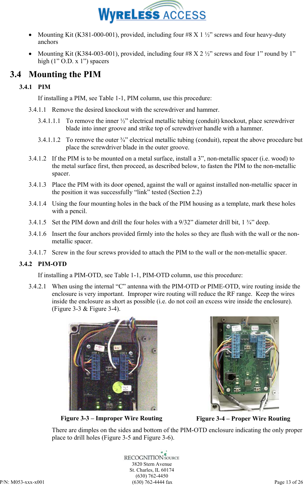    3820 Stern Avenue St. Charles, IL 60174 (630) 762-4450 P/N: M053-xxx-x001  (630) 762-4444 fax   Page 13 of 26 • Mounting Kit (K381-000-001), provided, including four #8 X 1 ½” screws and four heavy-duty anchors • Mounting Kit (K384-003-001), provided, including four #8 X 2 ½” screws and four 1” round by 1” high (1” O.D. x 1”) spacers 3.4 Mounting the PIM 3.4.1 PIM If installing a PIM, see Table 1-1, PIM column, use this procedure: 3.4.1.1 Remove the desired knockout with the screwdriver and hammer. 3.4.1.1.1 To remove the inner ½” electrical metallic tubing (conduit) knockout, place screwdriver blade into inner groove and strike top of screwdriver handle with a hammer. 3.4.1.1.2 To remove the outer ¾” electrical metallic tubing (conduit), repeat the above procedure but place the screwdriver blade in the outer groove. 3.4.1.2 If the PIM is to be mounted on a metal surface, install a 3”, non-metallic spacer (i.e. wood) to the metal surface first, then proceed, as described below, to fasten the PIM to the non-metallic spacer. 3.4.1.3 Place the PIM with its door opened, against the wall or against installed non-metallic spacer in the position it was successfully “link” tested (Section 2.2)  3.4.1.4 Using the four mounting holes in the back of the PIM housing as a template, mark these holes with a pencil. 3.4.1.5 Set the PIM down and drill the four holes with a 9/32” diameter drill bit, 1 ¾” deep. 3.4.1.6 Insert the four anchors provided firmly into the holes so they are flush with the wall or the non-metallic spacer. 3.4.1.7 Screw in the four screws provided to attach the PIM to the wall or the non-metallic spacer. 3.4.2 PIM-OTD If installing a PIM-OTD, see Table 1-1, PIM-OTD column, use this procedure: 3.4.2.1 When using the internal “C” antenna with the PIM-OTD or PIME-OTD, wire routing inside the enclosure is very important.  Improper wire routing will reduce the RF range.  Keep the wires inside the enclosure as short as possible (i.e. do not coil an excess wire inside the enclosure).  (Figure 3-3 &amp; Figure 3-4).  Figure 3-3 – Improper Wire Routing  Figure 3-4 – Proper Wire Routing There are dimples on the sides and bottom of the PIM-OTD enclosure indicating the only proper place to drill holes (Figure 3-5 and Figure 3-6). 