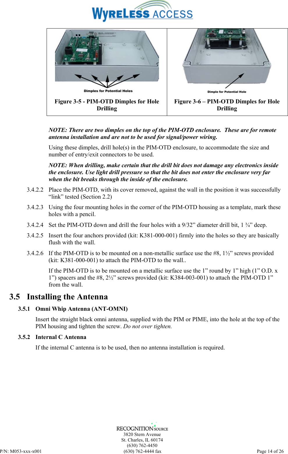    3820 Stern Avenue St. Charles, IL 60174 (630) 762-4450 P/N: M053-xxx-x001  (630) 762-4444 fax   Page 14 of 26  Figure 3-5 - PIM-OTD Dimples for Hole Drilling  Figure 3-6 – PIM-OTD Dimples for Hole Drilling  NOTE: There are two dimples on the top of the PIM-OTD enclosure.  These are for remote antenna installation and are not to be used for signal/power wiring. Using these dimples, drill hole(s) in the PIM-OTD enclosure, to accommodate the size and number of entry/exit connectors to be used. NOTE: When drilling, make certain that the drill bit does not damage any electronics inside the enclosure. Use light drill pressure so that the bit does not enter the enclosure very far when the bit breaks through the inside of the enclosure. 3.4.2.2 Place the PIM-OTD, with its cover removed, against the wall in the position it was successfully “link” tested (Section 2.2)  3.4.2.3 Using the four mounting holes in the corner of the PIM-OTD housing as a template, mark these holes with a pencil. 3.4.2.4 Set the PIM-OTD down and drill the four holes with a 9/32” diameter drill bit, 1 ¾” deep. 3.4.2.5 Insert the four anchors provided (kit: K381-000-001) firmly into the holes so they are basically flush with the wall. 3.4.2.6 If the PIM-OTD is to be mounted on a non-metallic surface use the #8, 1½” screws provided (kit: K381-000-001) to attach the PIM-OTD to the wall.. If the PIM-OTD is to be mounted on a metallic surface use the 1” round by 1” high (1” O.D. x 1”) spacers and the #8, 2½” screws provided (kit: K384-003-001) to attach the PIM-OTD 1” from the wall. 3.5 Installing the Antenna 3.5.1 Omni Whip Antenna (ANT-OMNI) Insert the straight black omni antenna, supplied with the PIM or PIME, into the hole at the top of the PIM housing and tighten the screw. Do not over tighten. 3.5.2 Internal C Antenna If the internal C antenna is to be used, then no antenna installation is required. 