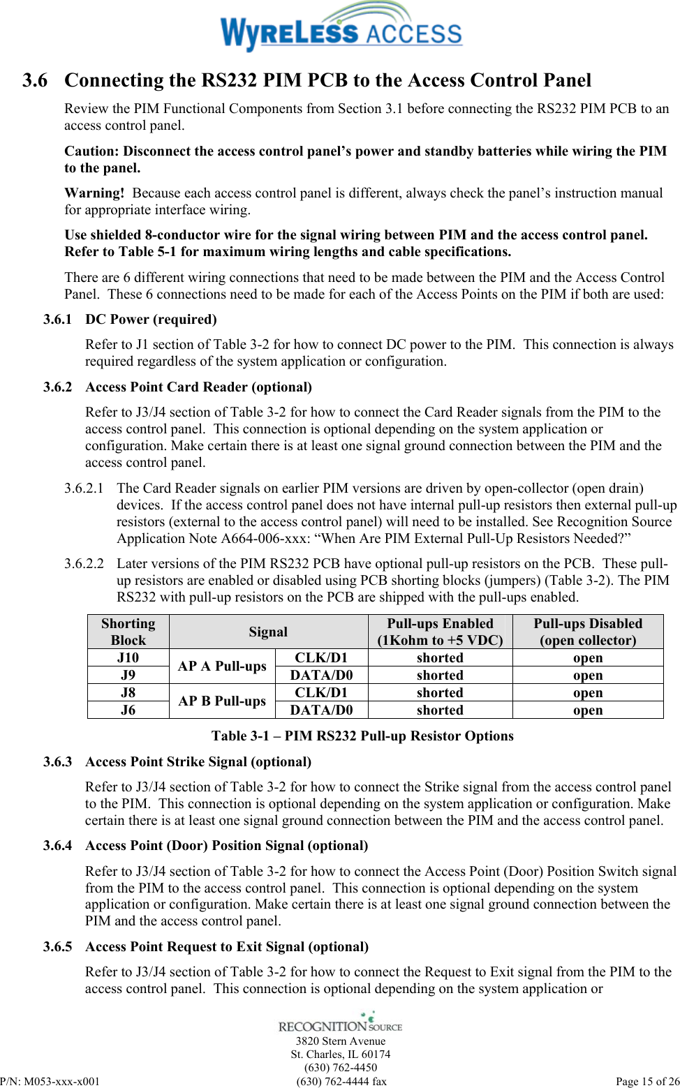    3820 Stern Avenue St. Charles, IL 60174 (630) 762-4450 P/N: M053-xxx-x001  (630) 762-4444 fax   Page 15 of 26 3.6 Connecting the RS232 PIM PCB to the Access Control Panel Review the PIM Functional Components from Section 3.1 before connecting the RS232 PIM PCB to an access control panel. Caution: Disconnect the access control panel’s power and standby batteries while wiring the PIM to the panel.  Warning!  Because each access control panel is different, always check the panel’s instruction manual for appropriate interface wiring. Use shielded 8-conductor wire for the signal wiring between PIM and the access control panel. Refer to Table 5-1 for maximum wiring lengths and cable specifications. There are 6 different wiring connections that need to be made between the PIM and the Access Control Panel.  These 6 connections need to be made for each of the Access Points on the PIM if both are used: 3.6.1 DC Power (required) Refer to J1 section of Table 3-2 for how to connect DC power to the PIM.  This connection is always required regardless of the system application or configuration. 3.6.2 Access Point Card Reader (optional) Refer to J3/J4 section of Table 3-2 for how to connect the Card Reader signals from the PIM to the access control panel.  This connection is optional depending on the system application or configuration. Make certain there is at least one signal ground connection between the PIM and the access control panel. 3.6.2.1 The Card Reader signals on earlier PIM versions are driven by open-collector (open drain) devices.  If the access control panel does not have internal pull-up resistors then external pull-up resistors (external to the access control panel) will need to be installed. See Recognition Source Application Note A664-006-xxx: “When Are PIM External Pull-Up Resistors Needed?”  3.6.2.2 Later versions of the PIM RS232 PCB have optional pull-up resistors on the PCB.  These pull-up resistors are enabled or disabled using PCB shorting blocks (jumpers) (Table 3-2). The PIM RS232 with pull-up resistors on the PCB are shipped with the pull-ups enabled. Shorting Block  Signal  Pull-ups Enabled (1Kohm to +5 VDC) Pull-ups Disabled (open collector) J10 CLK/D1 shorted open J9  AP A Pull-ups  DATA/D0 shorted  open J8 CLK/D1 shorted open J6  AP B Pull-ups  DATA/D0 shorted  open Table 3-1 – PIM RS232 Pull-up Resistor Options 3.6.3 Access Point Strike Signal (optional) Refer to J3/J4 section of Table 3-2 for how to connect the Strike signal from the access control panel to the PIM.  This connection is optional depending on the system application or configuration. Make certain there is at least one signal ground connection between the PIM and the access control panel. 3.6.4 Access Point (Door) Position Signal (optional) Refer to J3/J4 section of Table 3-2 for how to connect the Access Point (Door) Position Switch signal from the PIM to the access control panel.  This connection is optional depending on the system application or configuration. Make certain there is at least one signal ground connection between the PIM and the access control panel. 3.6.5 Access Point Request to Exit Signal (optional) Refer to J3/J4 section of Table 3-2 for how to connect the Request to Exit signal from the PIM to the access control panel.  This connection is optional depending on the system application or 