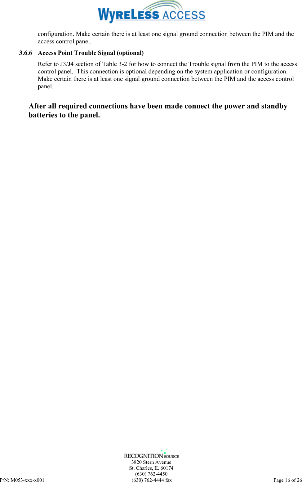    3820 Stern Avenue St. Charles, IL 60174 (630) 762-4450 P/N: M053-xxx-x001  (630) 762-4444 fax   Page 16 of 26 configuration. Make certain there is at least one signal ground connection between the PIM and the access control panel. 3.6.6 Access Point Trouble Signal (optional) Refer to J3/J4 section of Table 3-2 for how to connect the Trouble signal from the PIM to the access control panel.  This connection is optional depending on the system application or configuration. Make certain there is at least one signal ground connection between the PIM and the access control panel. After all required connections have been made connect the power and standby batteries to the panel.  