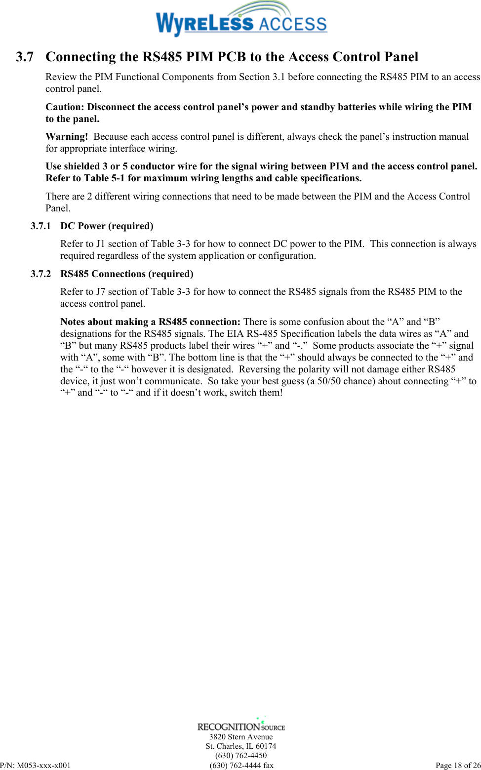    3820 Stern Avenue St. Charles, IL 60174 (630) 762-4450 P/N: M053-xxx-x001  (630) 762-4444 fax   Page 18 of 26 3.7 Connecting the RS485 PIM PCB to the Access Control Panel Review the PIM Functional Components from Section 3.1 before connecting the RS485 PIM to an access control panel. Caution: Disconnect the access control panel’s power and standby batteries while wiring the PIM to the panel.  Warning!  Because each access control panel is different, always check the panel’s instruction manual for appropriate interface wiring. Use shielded 3 or 5 conductor wire for the signal wiring between PIM and the access control panel. Refer to Table 5-1 for maximum wiring lengths and cable specifications. There are 2 different wiring connections that need to be made between the PIM and the Access Control Panel. 3.7.1 DC Power (required) Refer to J1 section of Table 3-3 for how to connect DC power to the PIM.  This connection is always required regardless of the system application or configuration. 3.7.2 RS485 Connections (required) Refer to J7 section of Table 3-3 for how to connect the RS485 signals from the RS485 PIM to the access control panel. Notes about making a RS485 connection: There is some confusion about the “A” and “B” designations for the RS485 signals. The EIA RS-485 Specification labels the data wires as “A” and “B” but many RS485 products label their wires “+” and “-.”  Some products associate the “+” signal with “A”, some with “B”. The bottom line is that the “+” should always be connected to the “+” and the “-“ to the “-“ however it is designated.  Reversing the polarity will not damage either RS485 device, it just won’t communicate.  So take your best guess (a 50/50 chance) about connecting “+” to “+” and “-“ to “-“ and if it doesn’t work, switch them!  