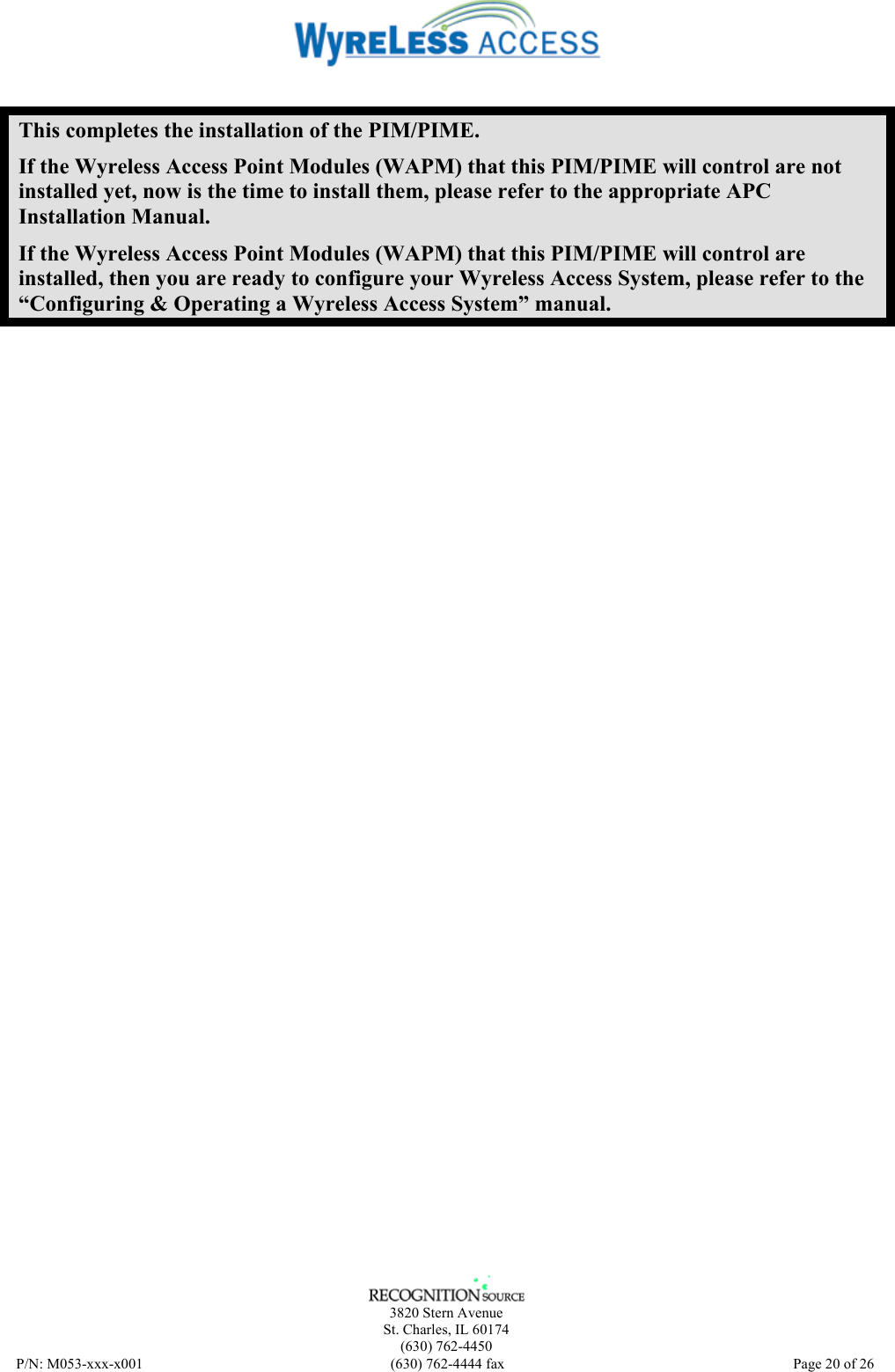    3820 Stern Avenue St. Charles, IL 60174 (630) 762-4450 P/N: M053-xxx-x001  (630) 762-4444 fax   Page 20 of 26  This completes the installation of the PIM/PIME. If the Wyreless Access Point Modules (WAPM) that this PIM/PIME will control are not installed yet, now is the time to install them, please refer to the appropriate APC Installation Manual. If the Wyreless Access Point Modules (WAPM) that this PIM/PIME will control are installed, then you are ready to configure your Wyreless Access System, please refer to the “Configuring &amp; Operating a Wyreless Access System” manual. 