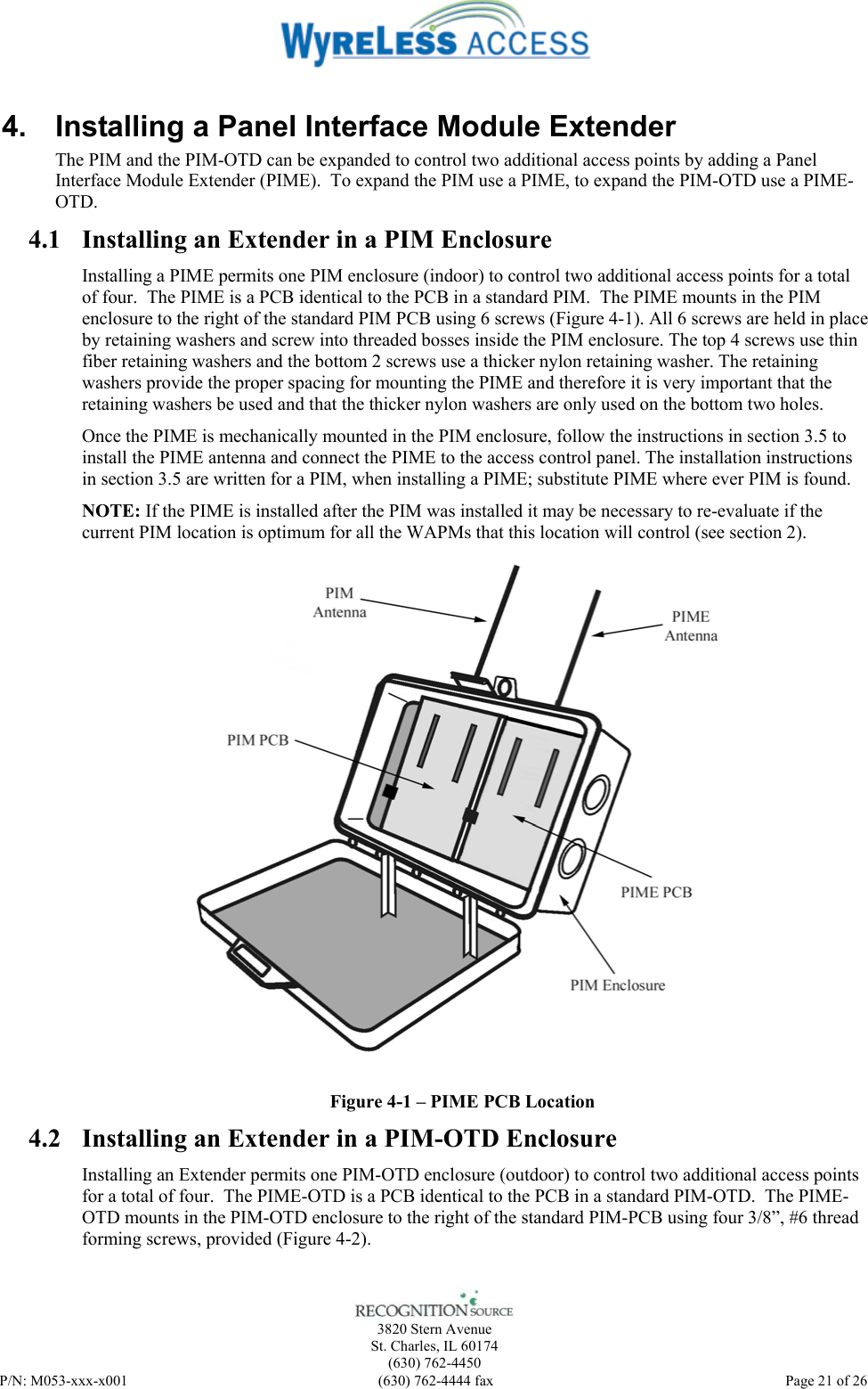    3820 Stern Avenue St. Charles, IL 60174 (630) 762-4450 P/N: M053-xxx-x001  (630) 762-4444 fax   Page 21 of 26 4.  Installing a Panel Interface Module Extender The PIM and the PIM-OTD can be expanded to control two additional access points by adding a Panel Interface Module Extender (PIME).  To expand the PIM use a PIME, to expand the PIM-OTD use a PIME-OTD. 4.1 Installing an Extender in a PIM Enclosure Installing a PIME permits one PIM enclosure (indoor) to control two additional access points for a total of four.  The PIME is a PCB identical to the PCB in a standard PIM.  The PIME mounts in the PIM enclosure to the right of the standard PIM PCB using 6 screws (Figure 4-1). All 6 screws are held in place by retaining washers and screw into threaded bosses inside the PIM enclosure. The top 4 screws use thin fiber retaining washers and the bottom 2 screws use a thicker nylon retaining washer. The retaining washers provide the proper spacing for mounting the PIME and therefore it is very important that the retaining washers be used and that the thicker nylon washers are only used on the bottom two holes. Once the PIME is mechanically mounted in the PIM enclosure, follow the instructions in section 3.5 to install the PIME antenna and connect the PIME to the access control panel. The installation instructions in section 3.5 are written for a PIM, when installing a PIME; substitute PIME where ever PIM is found. NOTE: If the PIME is installed after the PIM was installed it may be necessary to re-evaluate if the current PIM location is optimum for all the WAPMs that this location will control (see section 2).  Figure 4-1 – PIME PCB Location 4.2 Installing an Extender in a PIM-OTD Enclosure Installing an Extender permits one PIM-OTD enclosure (outdoor) to control two additional access points for a total of four.  The PIME-OTD is a PCB identical to the PCB in a standard PIM-OTD.  The PIME-OTD mounts in the PIM-OTD enclosure to the right of the standard PIM-PCB using four 3/8”, #6 thread forming screws, provided (Figure 4-2). 