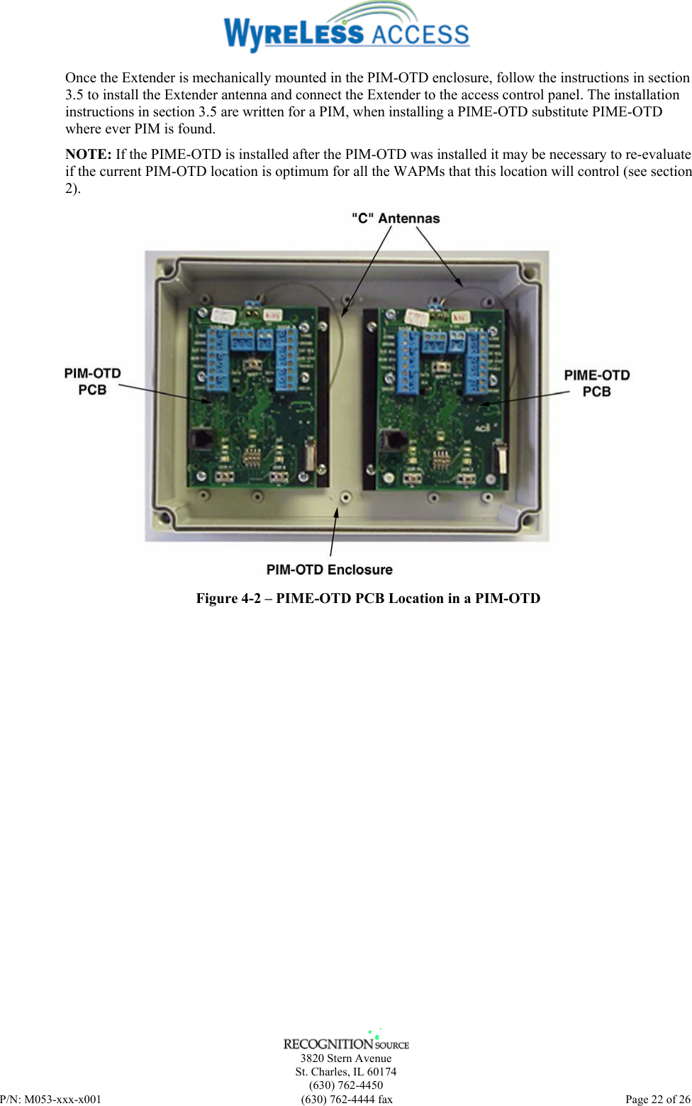    3820 Stern Avenue St. Charles, IL 60174 (630) 762-4450 P/N: M053-xxx-x001  (630) 762-4444 fax   Page 22 of 26 Once the Extender is mechanically mounted in the PIM-OTD enclosure, follow the instructions in section 3.5 to install the Extender antenna and connect the Extender to the access control panel. The installation instructions in section 3.5 are written for a PIM, when installing a PIME-OTD substitute PIME-OTD where ever PIM is found. NOTE: If the PIME-OTD is installed after the PIM-OTD was installed it may be necessary to re-evaluate if the current PIM-OTD location is optimum for all the WAPMs that this location will control (see section 2).  Figure 4-2 – PIME-OTD PCB Location in a PIM-OTD  